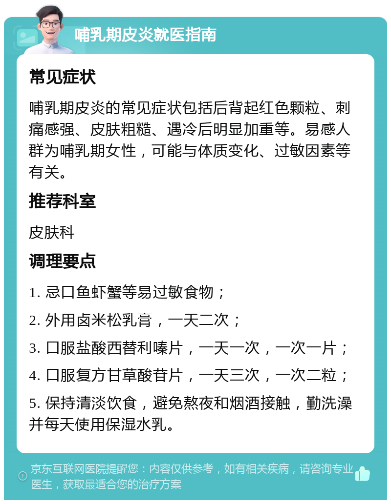 哺乳期皮炎就医指南 常见症状 哺乳期皮炎的常见症状包括后背起红色颗粒、刺痛感强、皮肤粗糙、遇冷后明显加重等。易感人群为哺乳期女性，可能与体质变化、过敏因素等有关。 推荐科室 皮肤科 调理要点 1. 忌口鱼虾蟹等易过敏食物； 2. 外用卤米松乳膏，一天二次； 3. 口服盐酸西替利嗪片，一天一次，一次一片； 4. 口服复方甘草酸苷片，一天三次，一次二粒； 5. 保持清淡饮食，避免熬夜和烟酒接触，勤洗澡并每天使用保湿水乳。