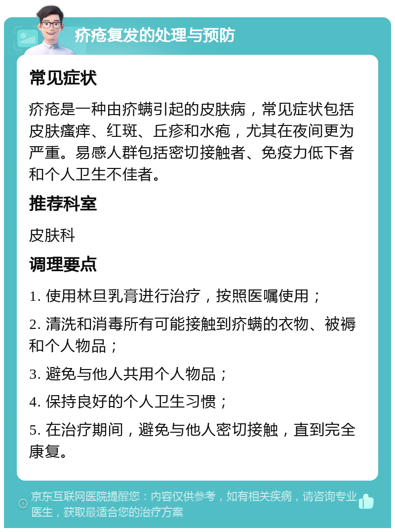 疥疮复发的处理与预防 常见症状 疥疮是一种由疥螨引起的皮肤病，常见症状包括皮肤瘙痒、红斑、丘疹和水疱，尤其在夜间更为严重。易感人群包括密切接触者、免疫力低下者和个人卫生不佳者。 推荐科室 皮肤科 调理要点 1. 使用林旦乳膏进行治疗，按照医嘱使用； 2. 清洗和消毒所有可能接触到疥螨的衣物、被褥和个人物品； 3. 避免与他人共用个人物品； 4. 保持良好的个人卫生习惯； 5. 在治疗期间，避免与他人密切接触，直到完全康复。