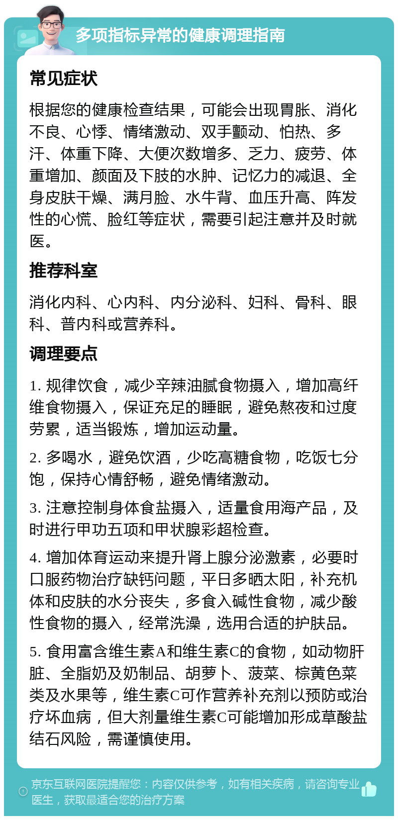 多项指标异常的健康调理指南 常见症状 根据您的健康检查结果，可能会出现胃胀、消化不良、心悸、情绪激动、双手颤动、怕热、多汗、体重下降、大便次数增多、乏力、疲劳、体重增加、颜面及下肢的水肿、记忆力的减退、全身皮肤干燥、满月脸、水牛背、血压升高、阵发性的心慌、脸红等症状，需要引起注意并及时就医。 推荐科室 消化内科、心内科、内分泌科、妇科、骨科、眼科、普内科或营养科。 调理要点 1. 规律饮食，减少辛辣油腻食物摄入，增加高纤维食物摄入，保证充足的睡眠，避免熬夜和过度劳累，适当锻炼，增加运动量。 2. 多喝水，避免饮酒，少吃高糖食物，吃饭七分饱，保持心情舒畅，避免情绪激动。 3. 注意控制身体食盐摄入，适量食用海产品，及时进行甲功五项和甲状腺彩超检查。 4. 增加体育运动来提升肾上腺分泌激素，必要时口服药物治疗缺钙问题，平日多晒太阳，补充机体和皮肤的水分丧失，多食入碱性食物，减少酸性食物的摄入，经常洗澡，选用合适的护肤品。 5. 食用富含维生素A和维生素C的食物，如动物肝脏、全脂奶及奶制品、胡萝卜、菠菜、棕黄色菜类及水果等，维生素C可作营养补充剂以预防或治疗坏血病，但大剂量维生素C可能增加形成草酸盐结石风险，需谨慎使用。