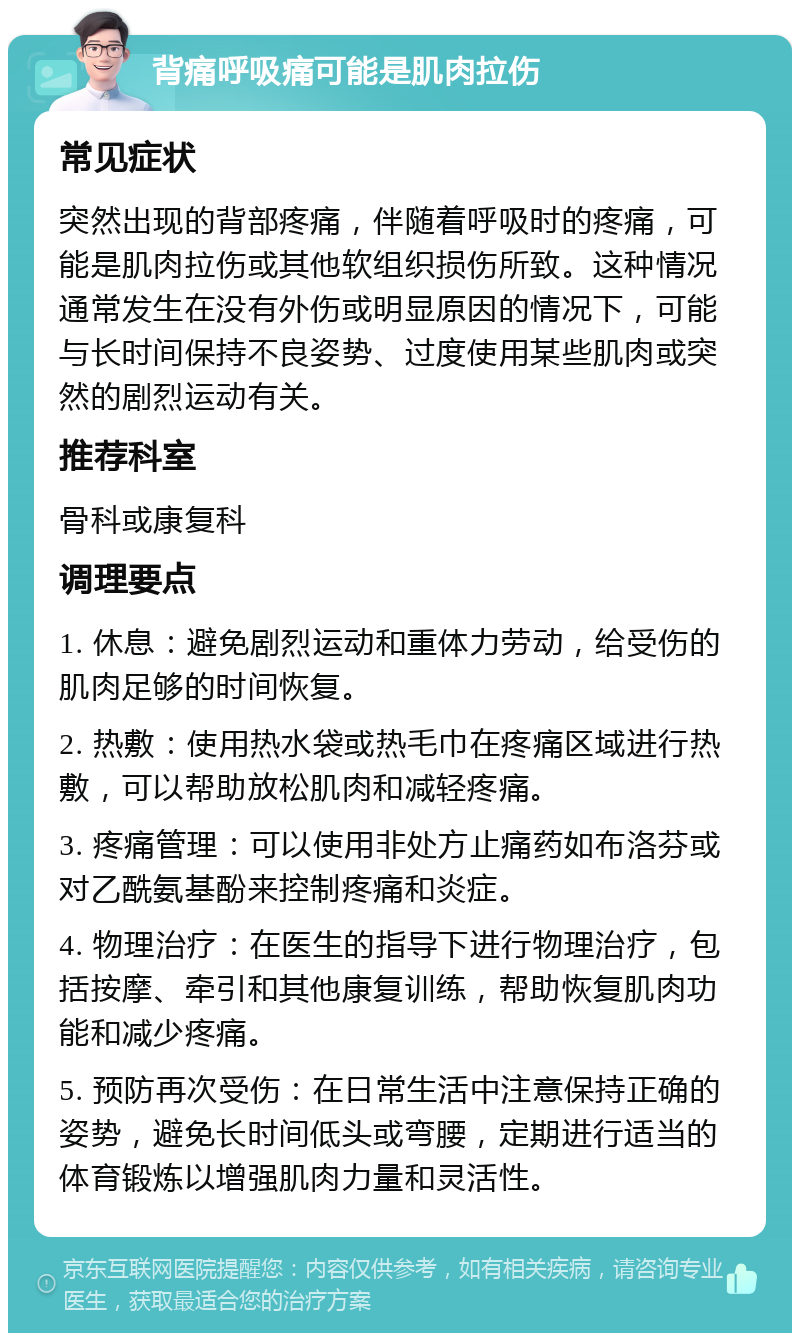 背痛呼吸痛可能是肌肉拉伤 常见症状 突然出现的背部疼痛，伴随着呼吸时的疼痛，可能是肌肉拉伤或其他软组织损伤所致。这种情况通常发生在没有外伤或明显原因的情况下，可能与长时间保持不良姿势、过度使用某些肌肉或突然的剧烈运动有关。 推荐科室 骨科或康复科 调理要点 1. 休息：避免剧烈运动和重体力劳动，给受伤的肌肉足够的时间恢复。 2. 热敷：使用热水袋或热毛巾在疼痛区域进行热敷，可以帮助放松肌肉和减轻疼痛。 3. 疼痛管理：可以使用非处方止痛药如布洛芬或对乙酰氨基酚来控制疼痛和炎症。 4. 物理治疗：在医生的指导下进行物理治疗，包括按摩、牵引和其他康复训练，帮助恢复肌肉功能和减少疼痛。 5. 预防再次受伤：在日常生活中注意保持正确的姿势，避免长时间低头或弯腰，定期进行适当的体育锻炼以增强肌肉力量和灵活性。