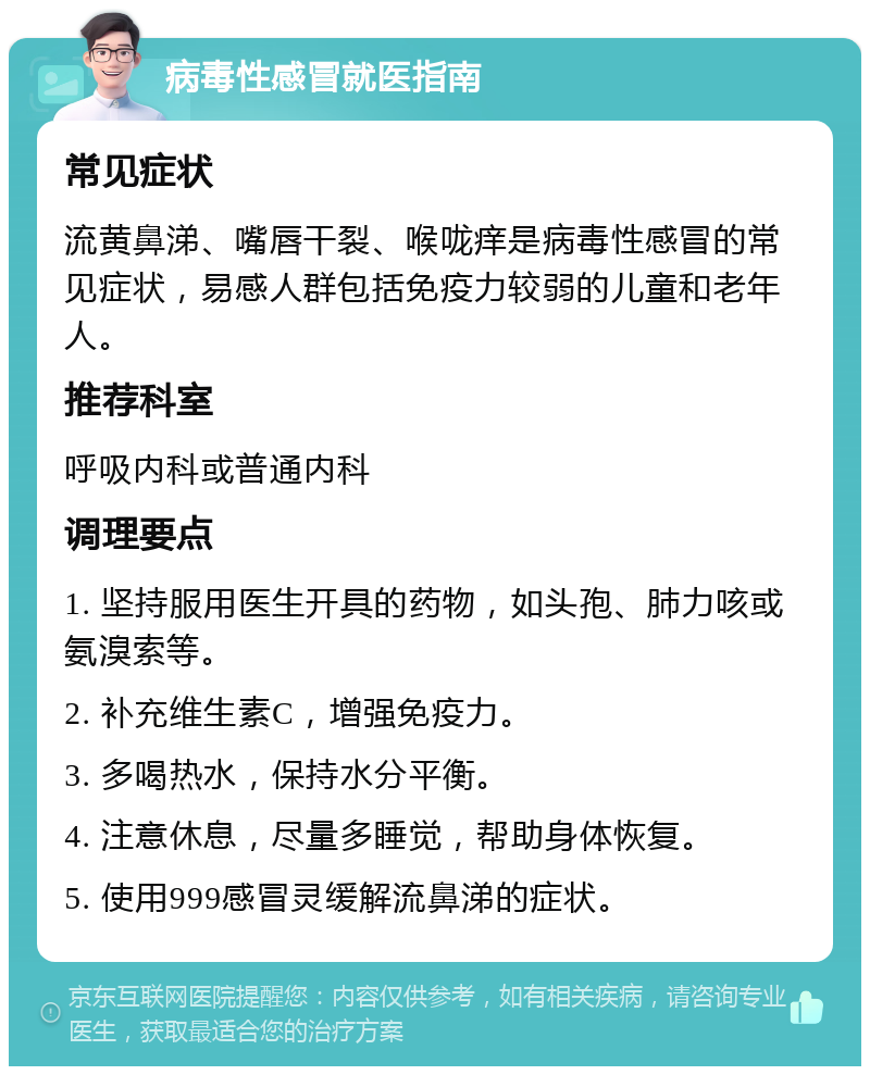 病毒性感冒就医指南 常见症状 流黄鼻涕、嘴唇干裂、喉咙痒是病毒性感冒的常见症状，易感人群包括免疫力较弱的儿童和老年人。 推荐科室 呼吸内科或普通内科 调理要点 1. 坚持服用医生开具的药物，如头孢、肺力咳或氨溴索等。 2. 补充维生素C，增强免疫力。 3. 多喝热水，保持水分平衡。 4. 注意休息，尽量多睡觉，帮助身体恢复。 5. 使用999感冒灵缓解流鼻涕的症状。