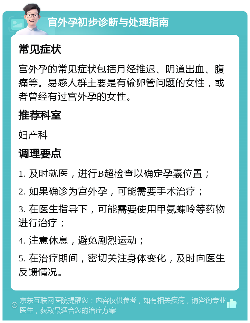 宫外孕初步诊断与处理指南 常见症状 宫外孕的常见症状包括月经推迟、阴道出血、腹痛等。易感人群主要是有输卵管问题的女性，或者曾经有过宫外孕的女性。 推荐科室 妇产科 调理要点 1. 及时就医，进行B超检查以确定孕囊位置； 2. 如果确诊为宫外孕，可能需要手术治疗； 3. 在医生指导下，可能需要使用甲氨蝶呤等药物进行治疗； 4. 注意休息，避免剧烈运动； 5. 在治疗期间，密切关注身体变化，及时向医生反馈情况。