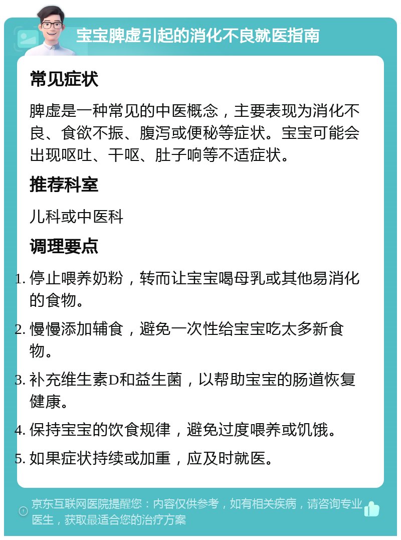 宝宝脾虚引起的消化不良就医指南 常见症状 脾虚是一种常见的中医概念，主要表现为消化不良、食欲不振、腹泻或便秘等症状。宝宝可能会出现呕吐、干呕、肚子响等不适症状。 推荐科室 儿科或中医科 调理要点 停止喂养奶粉，转而让宝宝喝母乳或其他易消化的食物。 慢慢添加辅食，避免一次性给宝宝吃太多新食物。 补充维生素D和益生菌，以帮助宝宝的肠道恢复健康。 保持宝宝的饮食规律，避免过度喂养或饥饿。 如果症状持续或加重，应及时就医。