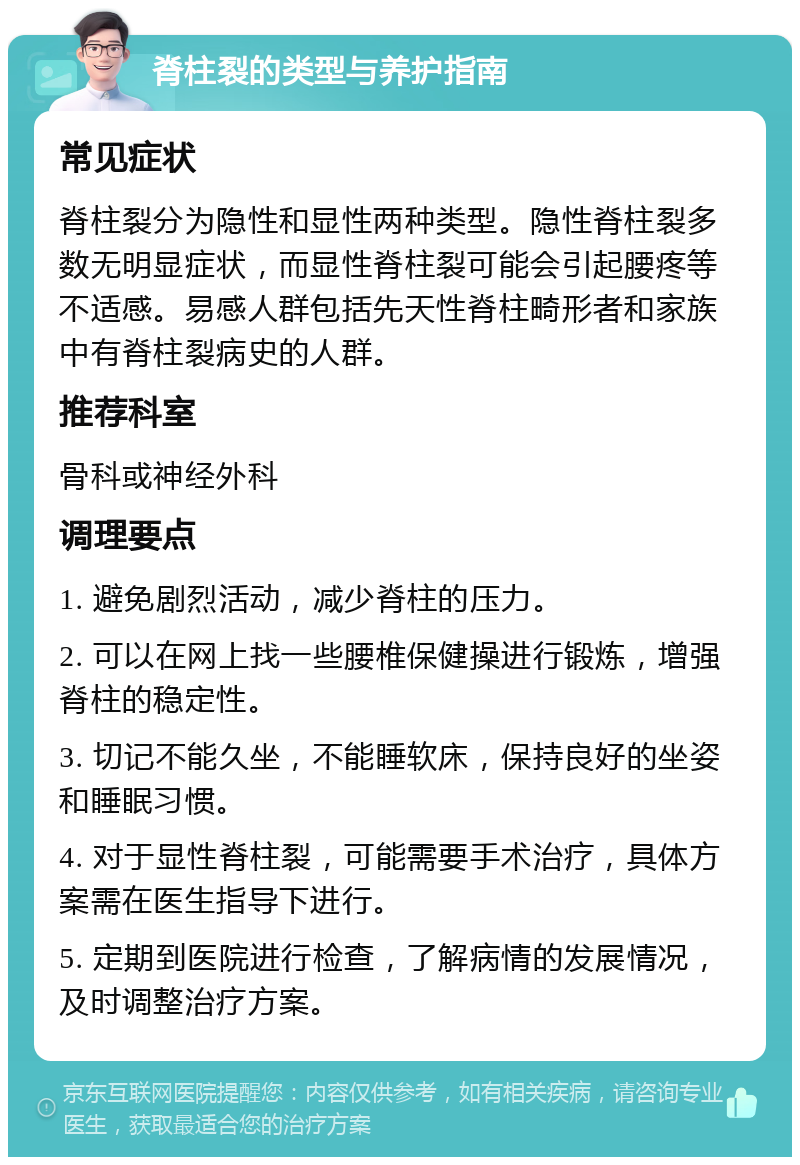 脊柱裂的类型与养护指南 常见症状 脊柱裂分为隐性和显性两种类型。隐性脊柱裂多数无明显症状，而显性脊柱裂可能会引起腰疼等不适感。易感人群包括先天性脊柱畸形者和家族中有脊柱裂病史的人群。 推荐科室 骨科或神经外科 调理要点 1. 避免剧烈活动，减少脊柱的压力。 2. 可以在网上找一些腰椎保健操进行锻炼，增强脊柱的稳定性。 3. 切记不能久坐，不能睡软床，保持良好的坐姿和睡眠习惯。 4. 对于显性脊柱裂，可能需要手术治疗，具体方案需在医生指导下进行。 5. 定期到医院进行检查，了解病情的发展情况，及时调整治疗方案。