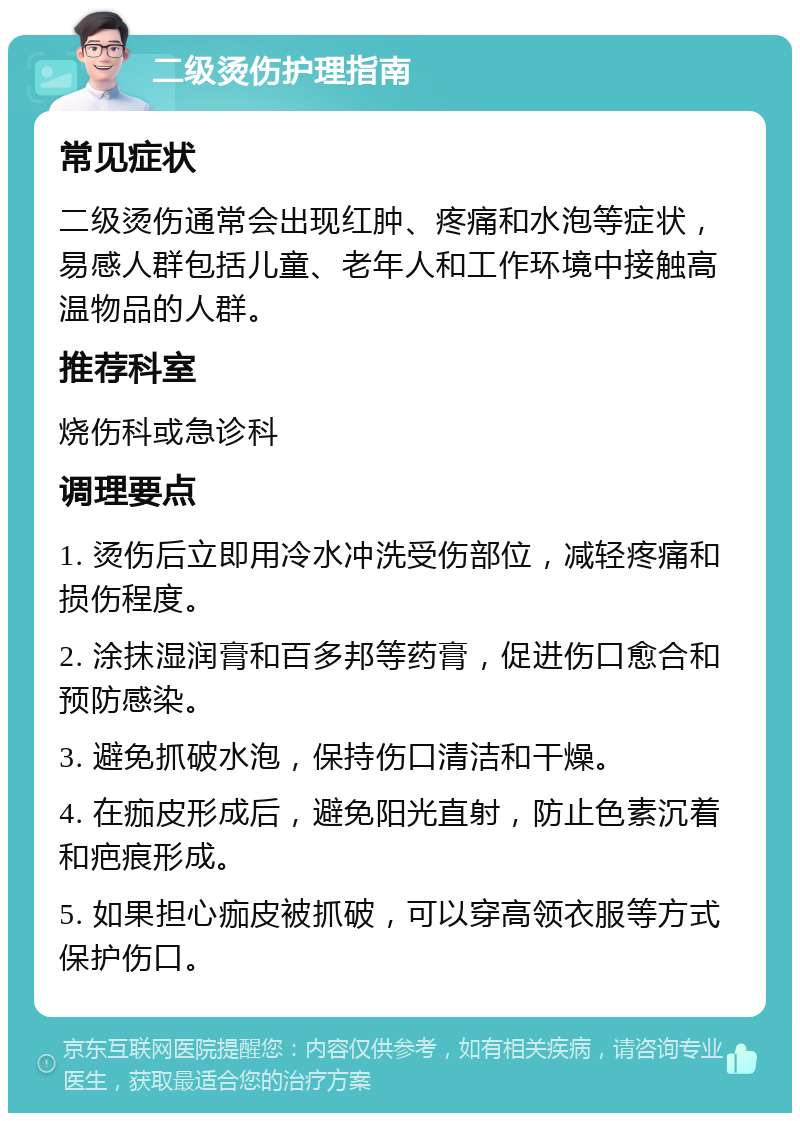 二级烫伤护理指南 常见症状 二级烫伤通常会出现红肿、疼痛和水泡等症状，易感人群包括儿童、老年人和工作环境中接触高温物品的人群。 推荐科室 烧伤科或急诊科 调理要点 1. 烫伤后立即用冷水冲洗受伤部位，减轻疼痛和损伤程度。 2. 涂抹湿润膏和百多邦等药膏，促进伤口愈合和预防感染。 3. 避免抓破水泡，保持伤口清洁和干燥。 4. 在痂皮形成后，避免阳光直射，防止色素沉着和疤痕形成。 5. 如果担心痂皮被抓破，可以穿高领衣服等方式保护伤口。