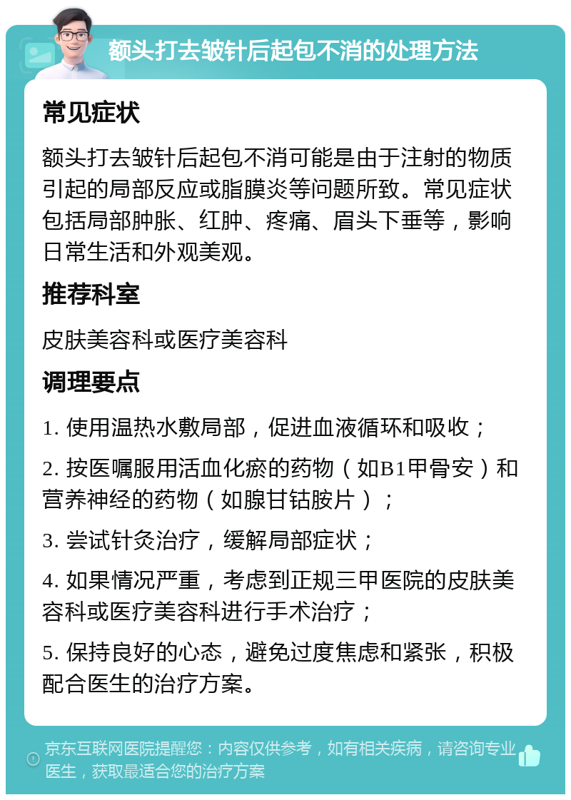 额头打去皱针后起包不消的处理方法 常见症状 额头打去皱针后起包不消可能是由于注射的物质引起的局部反应或脂膜炎等问题所致。常见症状包括局部肿胀、红肿、疼痛、眉头下垂等，影响日常生活和外观美观。 推荐科室 皮肤美容科或医疗美容科 调理要点 1. 使用温热水敷局部，促进血液循环和吸收； 2. 按医嘱服用活血化瘀的药物（如B1甲骨安）和营养神经的药物（如腺甘钴胺片）； 3. 尝试针灸治疗，缓解局部症状； 4. 如果情况严重，考虑到正规三甲医院的皮肤美容科或医疗美容科进行手术治疗； 5. 保持良好的心态，避免过度焦虑和紧张，积极配合医生的治疗方案。