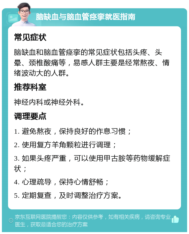 脑缺血与脑血管痉挛就医指南 常见症状 脑缺血和脑血管痉挛的常见症状包括头疼、头晕、颈椎酸痛等，易感人群主要是经常熬夜、情绪波动大的人群。 推荐科室 神经内科或神经外科。 调理要点 1. 避免熬夜，保持良好的作息习惯； 2. 使用复方羊角颗粒进行调理； 3. 如果头疼严重，可以使用甲古胺等药物缓解症状； 4. 心理疏导，保持心情舒畅； 5. 定期复查，及时调整治疗方案。