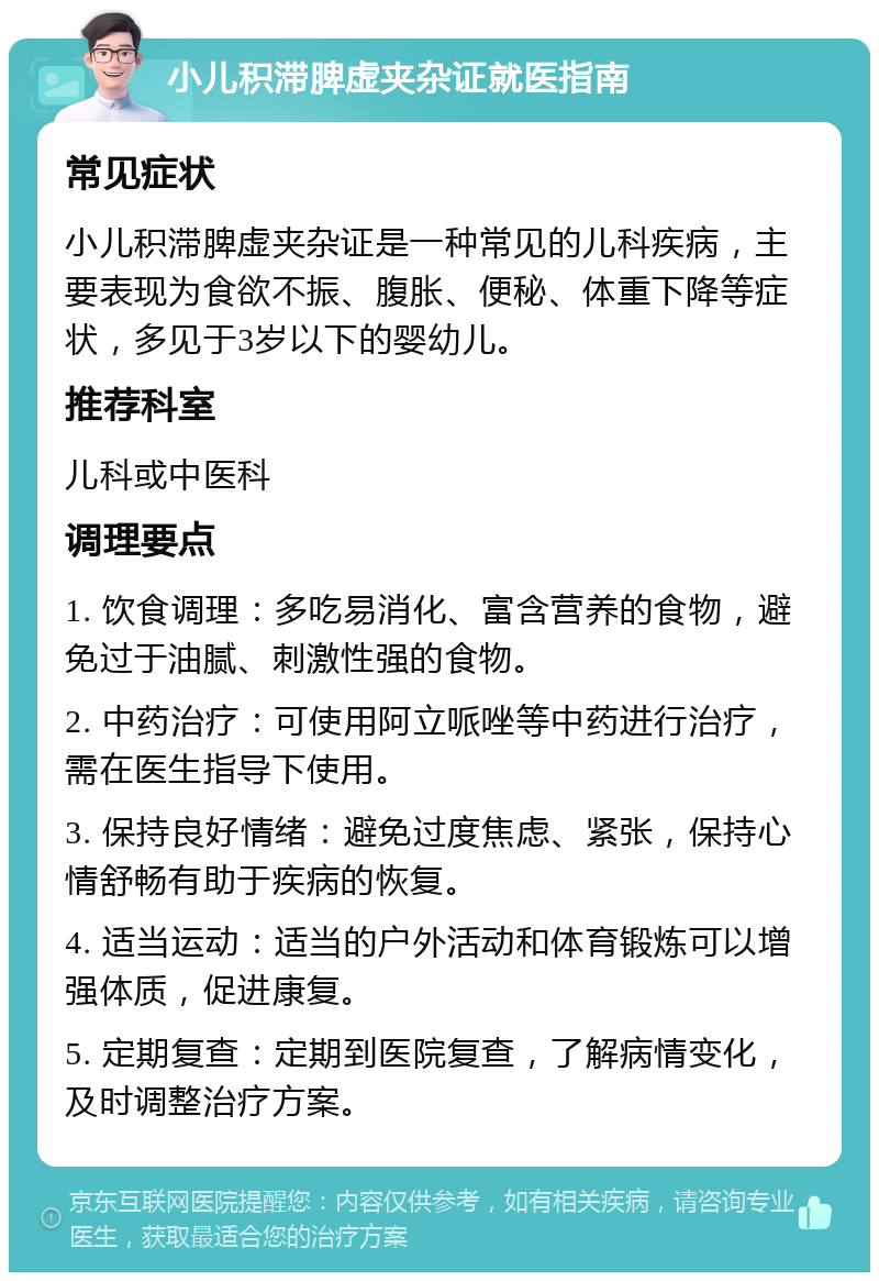 小儿积滞脾虚夹杂证就医指南 常见症状 小儿积滞脾虚夹杂证是一种常见的儿科疾病，主要表现为食欲不振、腹胀、便秘、体重下降等症状，多见于3岁以下的婴幼儿。 推荐科室 儿科或中医科 调理要点 1. 饮食调理：多吃易消化、富含营养的食物，避免过于油腻、刺激性强的食物。 2. 中药治疗：可使用阿立哌唑等中药进行治疗，需在医生指导下使用。 3. 保持良好情绪：避免过度焦虑、紧张，保持心情舒畅有助于疾病的恢复。 4. 适当运动：适当的户外活动和体育锻炼可以增强体质，促进康复。 5. 定期复查：定期到医院复查，了解病情变化，及时调整治疗方案。