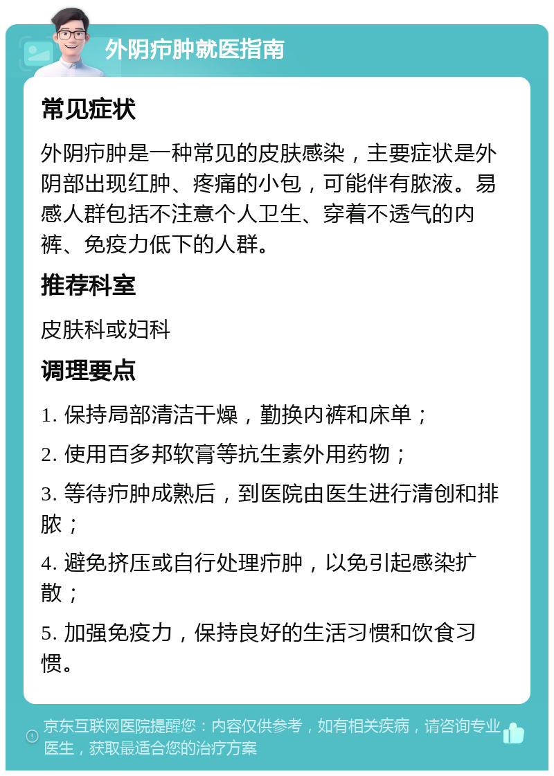 外阴疖肿就医指南 常见症状 外阴疖肿是一种常见的皮肤感染，主要症状是外阴部出现红肿、疼痛的小包，可能伴有脓液。易感人群包括不注意个人卫生、穿着不透气的内裤、免疫力低下的人群。 推荐科室 皮肤科或妇科 调理要点 1. 保持局部清洁干燥，勤换内裤和床单； 2. 使用百多邦软膏等抗生素外用药物； 3. 等待疖肿成熟后，到医院由医生进行清创和排脓； 4. 避免挤压或自行处理疖肿，以免引起感染扩散； 5. 加强免疫力，保持良好的生活习惯和饮食习惯。