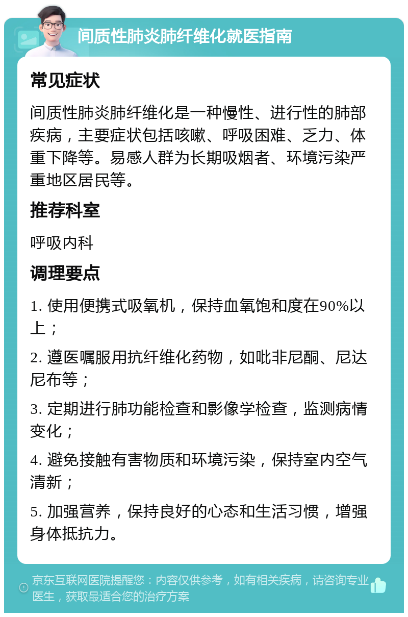 间质性肺炎肺纤维化就医指南 常见症状 间质性肺炎肺纤维化是一种慢性、进行性的肺部疾病，主要症状包括咳嗽、呼吸困难、乏力、体重下降等。易感人群为长期吸烟者、环境污染严重地区居民等。 推荐科室 呼吸内科 调理要点 1. 使用便携式吸氧机，保持血氧饱和度在90%以上； 2. 遵医嘱服用抗纤维化药物，如吡非尼酮、尼达尼布等； 3. 定期进行肺功能检查和影像学检查，监测病情变化； 4. 避免接触有害物质和环境污染，保持室内空气清新； 5. 加强营养，保持良好的心态和生活习惯，增强身体抵抗力。