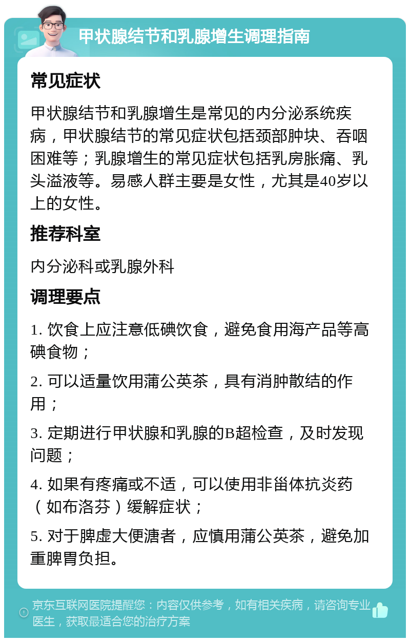 甲状腺结节和乳腺增生调理指南 常见症状 甲状腺结节和乳腺增生是常见的内分泌系统疾病，甲状腺结节的常见症状包括颈部肿块、吞咽困难等；乳腺增生的常见症状包括乳房胀痛、乳头溢液等。易感人群主要是女性，尤其是40岁以上的女性。 推荐科室 内分泌科或乳腺外科 调理要点 1. 饮食上应注意低碘饮食，避免食用海产品等高碘食物； 2. 可以适量饮用蒲公英茶，具有消肿散结的作用； 3. 定期进行甲状腺和乳腺的B超检查，及时发现问题； 4. 如果有疼痛或不适，可以使用非甾体抗炎药（如布洛芬）缓解症状； 5. 对于脾虚大便溏者，应慎用蒲公英茶，避免加重脾胃负担。