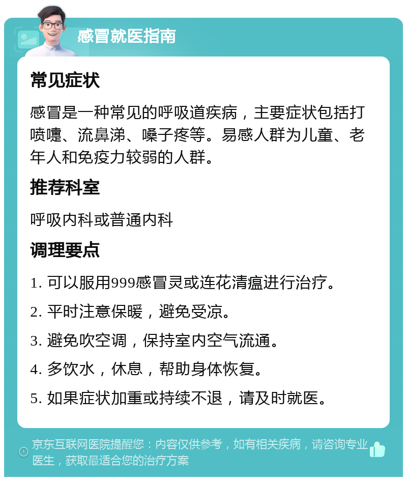 感冒就医指南 常见症状 感冒是一种常见的呼吸道疾病，主要症状包括打喷嚏、流鼻涕、嗓子疼等。易感人群为儿童、老年人和免疫力较弱的人群。 推荐科室 呼吸内科或普通内科 调理要点 1. 可以服用999感冒灵或连花清瘟进行治疗。 2. 平时注意保暖，避免受凉。 3. 避免吹空调，保持室内空气流通。 4. 多饮水，休息，帮助身体恢复。 5. 如果症状加重或持续不退，请及时就医。