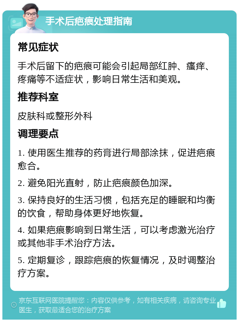 手术后疤痕处理指南 常见症状 手术后留下的疤痕可能会引起局部红肿、瘙痒、疼痛等不适症状，影响日常生活和美观。 推荐科室 皮肤科或整形外科 调理要点 1. 使用医生推荐的药膏进行局部涂抹，促进疤痕愈合。 2. 避免阳光直射，防止疤痕颜色加深。 3. 保持良好的生活习惯，包括充足的睡眠和均衡的饮食，帮助身体更好地恢复。 4. 如果疤痕影响到日常生活，可以考虑激光治疗或其他非手术治疗方法。 5. 定期复诊，跟踪疤痕的恢复情况，及时调整治疗方案。