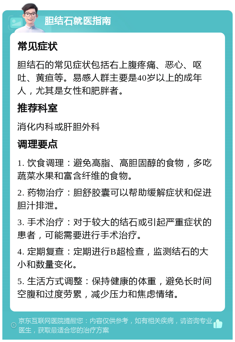 胆结石就医指南 常见症状 胆结石的常见症状包括右上腹疼痛、恶心、呕吐、黄疸等。易感人群主要是40岁以上的成年人，尤其是女性和肥胖者。 推荐科室 消化内科或肝胆外科 调理要点 1. 饮食调理：避免高脂、高胆固醇的食物，多吃蔬菜水果和富含纤维的食物。 2. 药物治疗：胆舒胶囊可以帮助缓解症状和促进胆汁排泄。 3. 手术治疗：对于较大的结石或引起严重症状的患者，可能需要进行手术治疗。 4. 定期复查：定期进行B超检查，监测结石的大小和数量变化。 5. 生活方式调整：保持健康的体重，避免长时间空腹和过度劳累，减少压力和焦虑情绪。