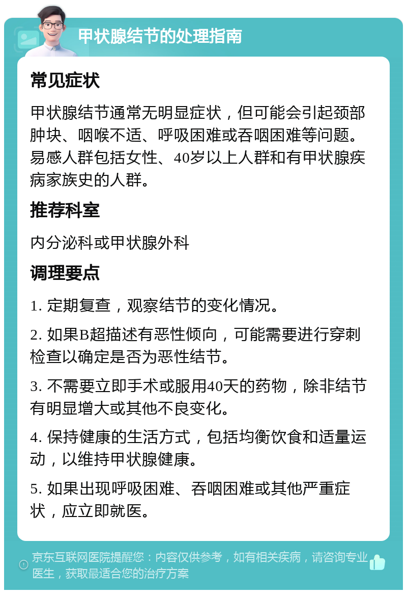 甲状腺结节的处理指南 常见症状 甲状腺结节通常无明显症状，但可能会引起颈部肿块、咽喉不适、呼吸困难或吞咽困难等问题。易感人群包括女性、40岁以上人群和有甲状腺疾病家族史的人群。 推荐科室 内分泌科或甲状腺外科 调理要点 1. 定期复查，观察结节的变化情况。 2. 如果B超描述有恶性倾向，可能需要进行穿刺检查以确定是否为恶性结节。 3. 不需要立即手术或服用40天的药物，除非结节有明显增大或其他不良变化。 4. 保持健康的生活方式，包括均衡饮食和适量运动，以维持甲状腺健康。 5. 如果出现呼吸困难、吞咽困难或其他严重症状，应立即就医。