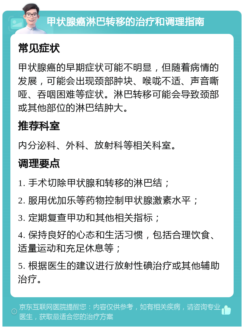 甲状腺癌淋巴转移的治疗和调理指南 常见症状 甲状腺癌的早期症状可能不明显，但随着病情的发展，可能会出现颈部肿块、喉咙不适、声音嘶哑、吞咽困难等症状。淋巴转移可能会导致颈部或其他部位的淋巴结肿大。 推荐科室 内分泌科、外科、放射科等相关科室。 调理要点 1. 手术切除甲状腺和转移的淋巴结； 2. 服用优加乐等药物控制甲状腺激素水平； 3. 定期复查甲功和其他相关指标； 4. 保持良好的心态和生活习惯，包括合理饮食、适量运动和充足休息等； 5. 根据医生的建议进行放射性碘治疗或其他辅助治疗。