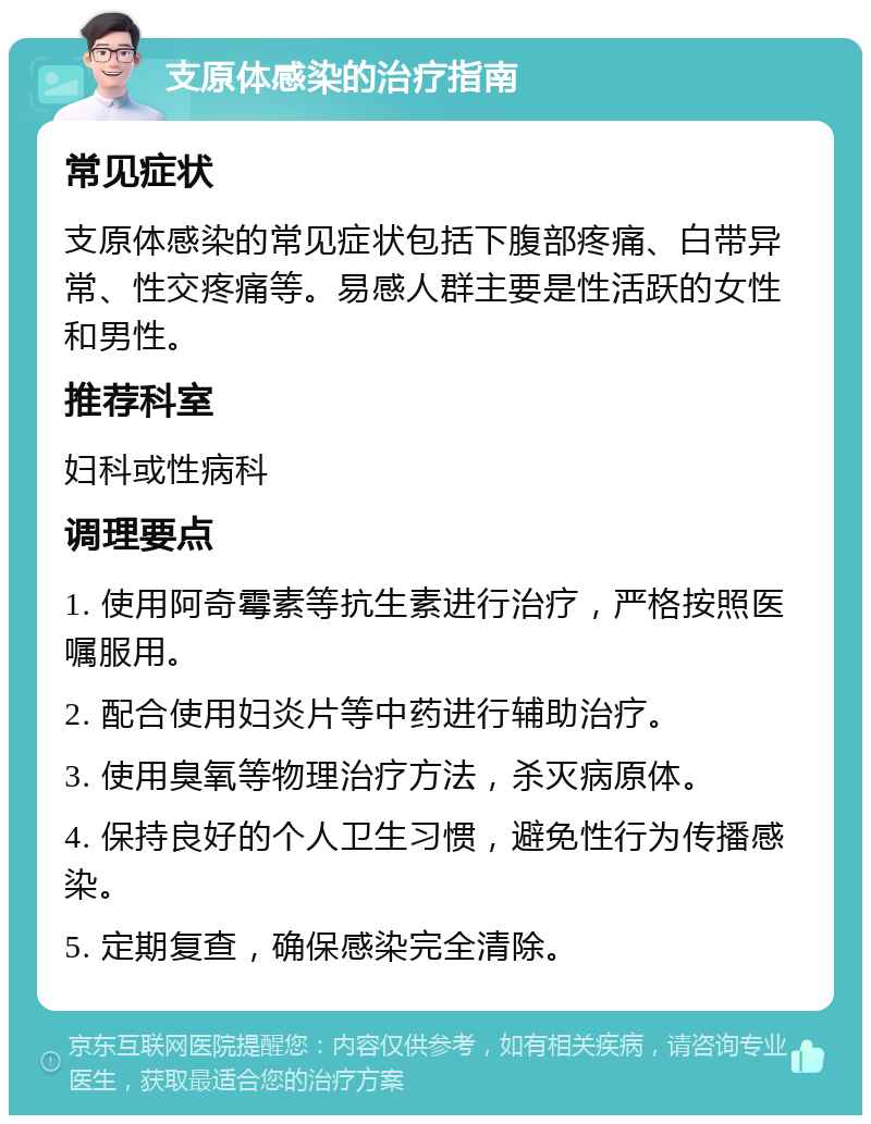 支原体感染的治疗指南 常见症状 支原体感染的常见症状包括下腹部疼痛、白带异常、性交疼痛等。易感人群主要是性活跃的女性和男性。 推荐科室 妇科或性病科 调理要点 1. 使用阿奇霉素等抗生素进行治疗，严格按照医嘱服用。 2. 配合使用妇炎片等中药进行辅助治疗。 3. 使用臭氧等物理治疗方法，杀灭病原体。 4. 保持良好的个人卫生习惯，避免性行为传播感染。 5. 定期复查，确保感染完全清除。