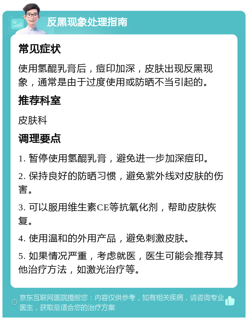 反黑现象处理指南 常见症状 使用氢醌乳膏后，痘印加深，皮肤出现反黑现象，通常是由于过度使用或防晒不当引起的。 推荐科室 皮肤科 调理要点 1. 暂停使用氢醌乳膏，避免进一步加深痘印。 2. 保持良好的防晒习惯，避免紫外线对皮肤的伤害。 3. 可以服用维生素CE等抗氧化剂，帮助皮肤恢复。 4. 使用温和的外用产品，避免刺激皮肤。 5. 如果情况严重，考虑就医，医生可能会推荐其他治疗方法，如激光治疗等。