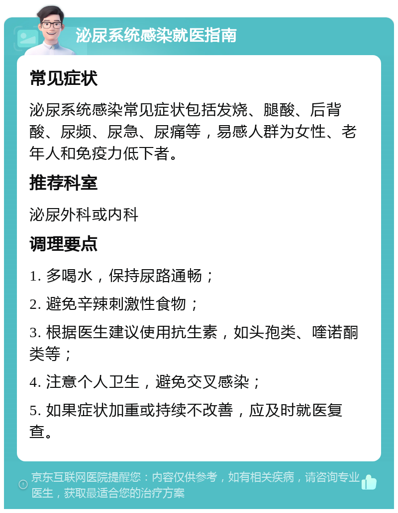 泌尿系统感染就医指南 常见症状 泌尿系统感染常见症状包括发烧、腿酸、后背酸、尿频、尿急、尿痛等，易感人群为女性、老年人和免疫力低下者。 推荐科室 泌尿外科或内科 调理要点 1. 多喝水，保持尿路通畅； 2. 避免辛辣刺激性食物； 3. 根据医生建议使用抗生素，如头孢类、喹诺酮类等； 4. 注意个人卫生，避免交叉感染； 5. 如果症状加重或持续不改善，应及时就医复查。