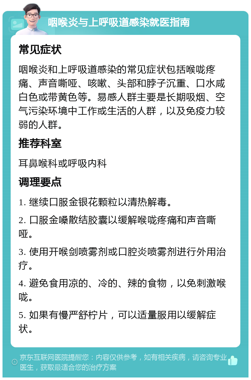 咽喉炎与上呼吸道感染就医指南 常见症状 咽喉炎和上呼吸道感染的常见症状包括喉咙疼痛、声音嘶哑、咳嗽、头部和脖子沉重、口水咸白色或带黄色等。易感人群主要是长期吸烟、空气污染环境中工作或生活的人群，以及免疫力较弱的人群。 推荐科室 耳鼻喉科或呼吸内科 调理要点 1. 继续口服金银花颗粒以清热解毒。 2. 口服金嗓散结胶囊以缓解喉咙疼痛和声音嘶哑。 3. 使用开喉剑喷雾剂或口腔炎喷雾剂进行外用治疗。 4. 避免食用凉的、冷的、辣的食物，以免刺激喉咙。 5. 如果有慢严舒柠片，可以适量服用以缓解症状。