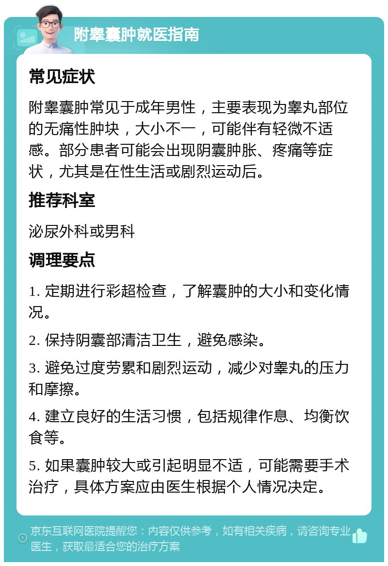 附睾囊肿就医指南 常见症状 附睾囊肿常见于成年男性，主要表现为睾丸部位的无痛性肿块，大小不一，可能伴有轻微不适感。部分患者可能会出现阴囊肿胀、疼痛等症状，尤其是在性生活或剧烈运动后。 推荐科室 泌尿外科或男科 调理要点 1. 定期进行彩超检查，了解囊肿的大小和变化情况。 2. 保持阴囊部清洁卫生，避免感染。 3. 避免过度劳累和剧烈运动，减少对睾丸的压力和摩擦。 4. 建立良好的生活习惯，包括规律作息、均衡饮食等。 5. 如果囊肿较大或引起明显不适，可能需要手术治疗，具体方案应由医生根据个人情况决定。