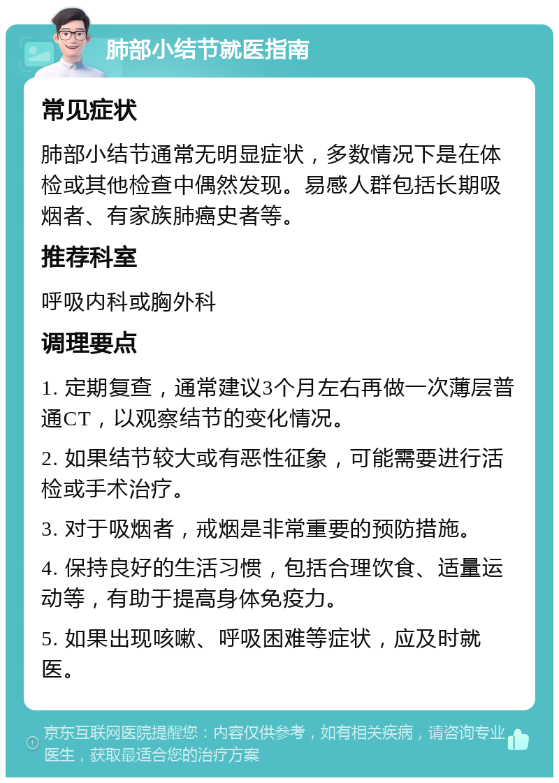 肺部小结节就医指南 常见症状 肺部小结节通常无明显症状，多数情况下是在体检或其他检查中偶然发现。易感人群包括长期吸烟者、有家族肺癌史者等。 推荐科室 呼吸内科或胸外科 调理要点 1. 定期复查，通常建议3个月左右再做一次薄层普通CT，以观察结节的变化情况。 2. 如果结节较大或有恶性征象，可能需要进行活检或手术治疗。 3. 对于吸烟者，戒烟是非常重要的预防措施。 4. 保持良好的生活习惯，包括合理饮食、适量运动等，有助于提高身体免疫力。 5. 如果出现咳嗽、呼吸困难等症状，应及时就医。