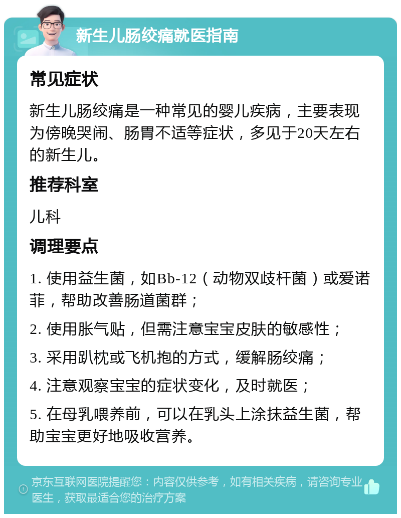 新生儿肠绞痛就医指南 常见症状 新生儿肠绞痛是一种常见的婴儿疾病，主要表现为傍晚哭闹、肠胃不适等症状，多见于20天左右的新生儿。 推荐科室 儿科 调理要点 1. 使用益生菌，如Bb-12（动物双歧杆菌）或爱诺菲，帮助改善肠道菌群； 2. 使用胀气贴，但需注意宝宝皮肤的敏感性； 3. 采用趴枕或飞机抱的方式，缓解肠绞痛； 4. 注意观察宝宝的症状变化，及时就医； 5. 在母乳喂养前，可以在乳头上涂抹益生菌，帮助宝宝更好地吸收营养。