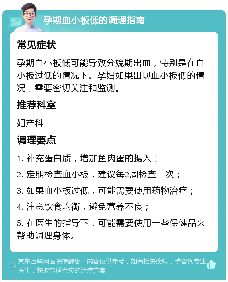 孕期血小板低的调理指南 常见症状 孕期血小板低可能导致分娩期出血，特别是在血小板过低的情况下。孕妇如果出现血小板低的情况，需要密切关注和监测。 推荐科室 妇产科 调理要点 1. 补充蛋白质，增加鱼肉蛋的摄入； 2. 定期检查血小板，建议每2周检查一次； 3. 如果血小板过低，可能需要使用药物治疗； 4. 注意饮食均衡，避免营养不良； 5. 在医生的指导下，可能需要使用一些保健品来帮助调理身体。