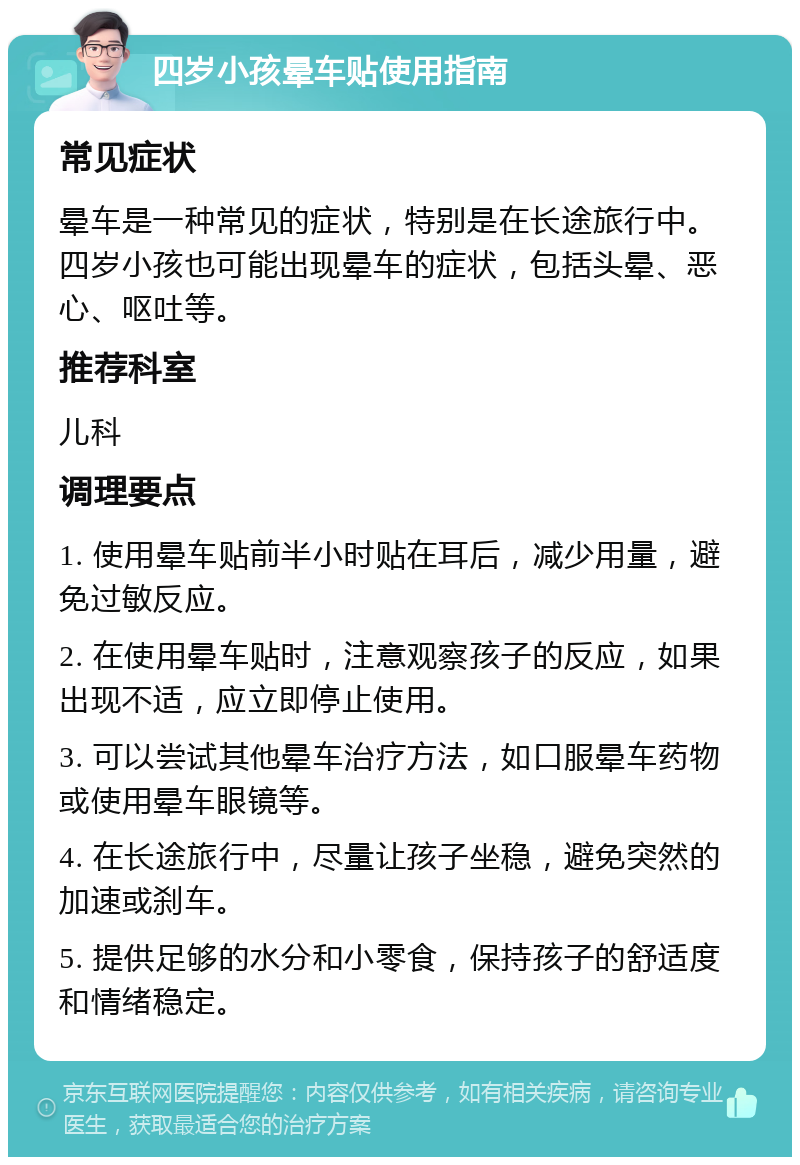 四岁小孩晕车贴使用指南 常见症状 晕车是一种常见的症状，特别是在长途旅行中。四岁小孩也可能出现晕车的症状，包括头晕、恶心、呕吐等。 推荐科室 儿科 调理要点 1. 使用晕车贴前半小时贴在耳后，减少用量，避免过敏反应。 2. 在使用晕车贴时，注意观察孩子的反应，如果出现不适，应立即停止使用。 3. 可以尝试其他晕车治疗方法，如口服晕车药物或使用晕车眼镜等。 4. 在长途旅行中，尽量让孩子坐稳，避免突然的加速或刹车。 5. 提供足够的水分和小零食，保持孩子的舒适度和情绪稳定。