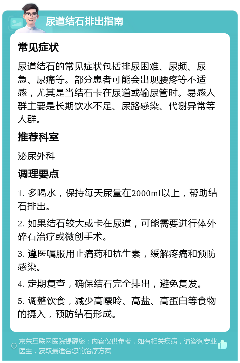 尿道结石排出指南 常见症状 尿道结石的常见症状包括排尿困难、尿频、尿急、尿痛等。部分患者可能会出现腰疼等不适感，尤其是当结石卡在尿道或输尿管时。易感人群主要是长期饮水不足、尿路感染、代谢异常等人群。 推荐科室 泌尿外科 调理要点 1. 多喝水，保持每天尿量在2000ml以上，帮助结石排出。 2. 如果结石较大或卡在尿道，可能需要进行体外碎石治疗或微创手术。 3. 遵医嘱服用止痛药和抗生素，缓解疼痛和预防感染。 4. 定期复查，确保结石完全排出，避免复发。 5. 调整饮食，减少高嘌呤、高盐、高蛋白等食物的摄入，预防结石形成。