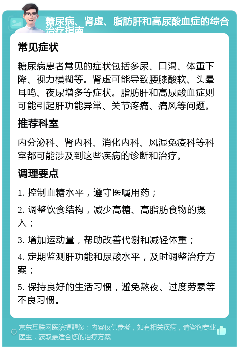 糖尿病、肾虚、脂肪肝和高尿酸血症的综合治疗指南 常见症状 糖尿病患者常见的症状包括多尿、口渴、体重下降、视力模糊等。肾虚可能导致腰膝酸软、头晕耳鸣、夜尿增多等症状。脂肪肝和高尿酸血症则可能引起肝功能异常、关节疼痛、痛风等问题。 推荐科室 内分泌科、肾内科、消化内科、风湿免疫科等科室都可能涉及到这些疾病的诊断和治疗。 调理要点 1. 控制血糖水平，遵守医嘱用药； 2. 调整饮食结构，减少高糖、高脂肪食物的摄入； 3. 增加运动量，帮助改善代谢和减轻体重； 4. 定期监测肝功能和尿酸水平，及时调整治疗方案； 5. 保持良好的生活习惯，避免熬夜、过度劳累等不良习惯。