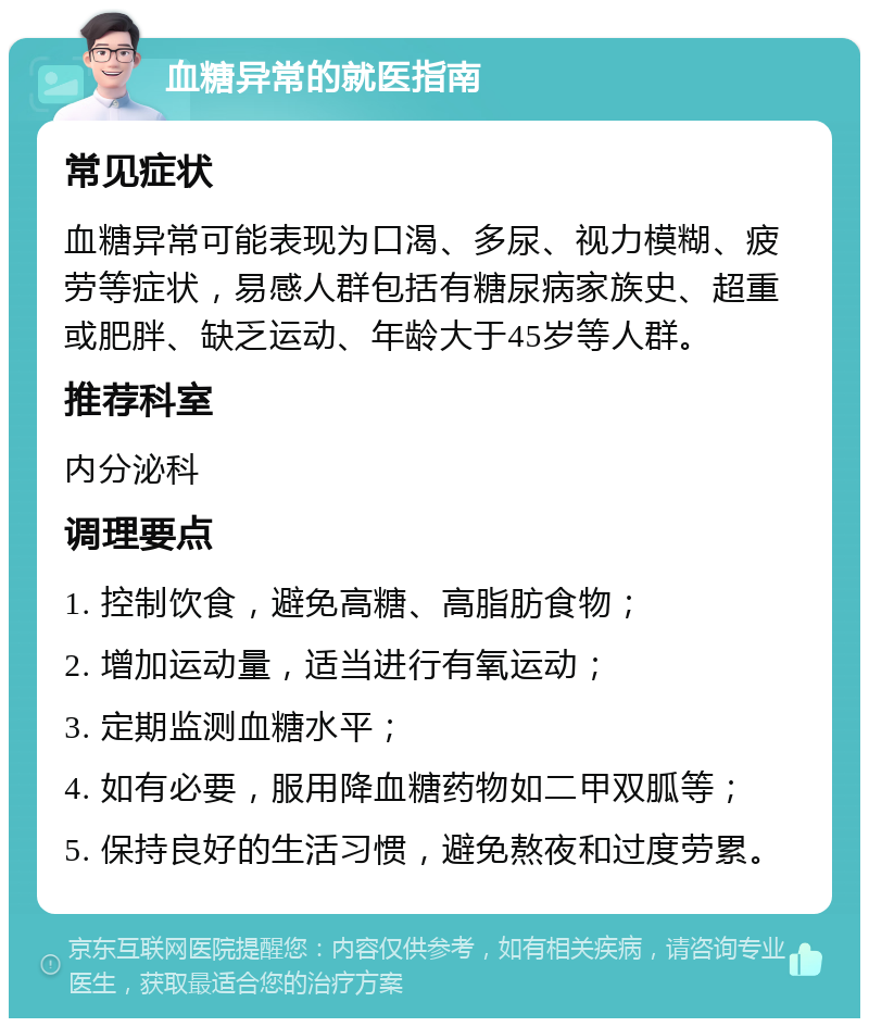 血糖异常的就医指南 常见症状 血糖异常可能表现为口渴、多尿、视力模糊、疲劳等症状，易感人群包括有糖尿病家族史、超重或肥胖、缺乏运动、年龄大于45岁等人群。 推荐科室 内分泌科 调理要点 1. 控制饮食，避免高糖、高脂肪食物； 2. 增加运动量，适当进行有氧运动； 3. 定期监测血糖水平； 4. 如有必要，服用降血糖药物如二甲双胍等； 5. 保持良好的生活习惯，避免熬夜和过度劳累。