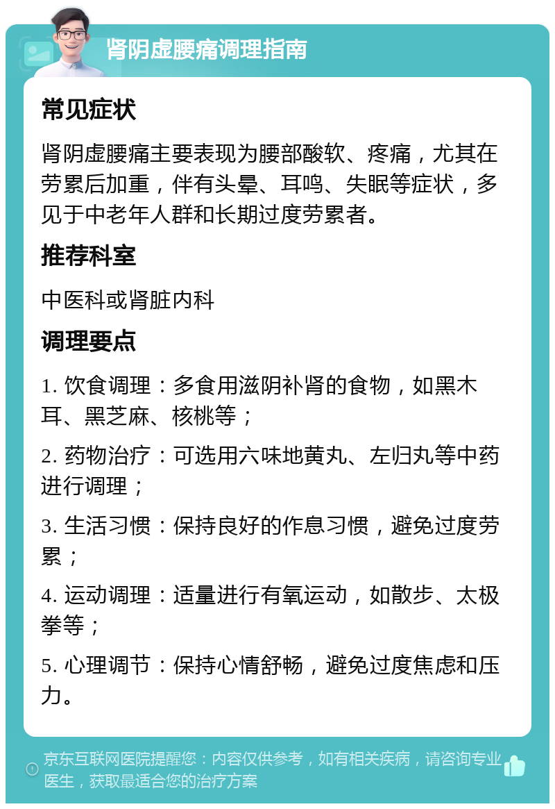 肾阴虚腰痛调理指南 常见症状 肾阴虚腰痛主要表现为腰部酸软、疼痛，尤其在劳累后加重，伴有头晕、耳鸣、失眠等症状，多见于中老年人群和长期过度劳累者。 推荐科室 中医科或肾脏内科 调理要点 1. 饮食调理：多食用滋阴补肾的食物，如黑木耳、黑芝麻、核桃等； 2. 药物治疗：可选用六味地黄丸、左归丸等中药进行调理； 3. 生活习惯：保持良好的作息习惯，避免过度劳累； 4. 运动调理：适量进行有氧运动，如散步、太极拳等； 5. 心理调节：保持心情舒畅，避免过度焦虑和压力。