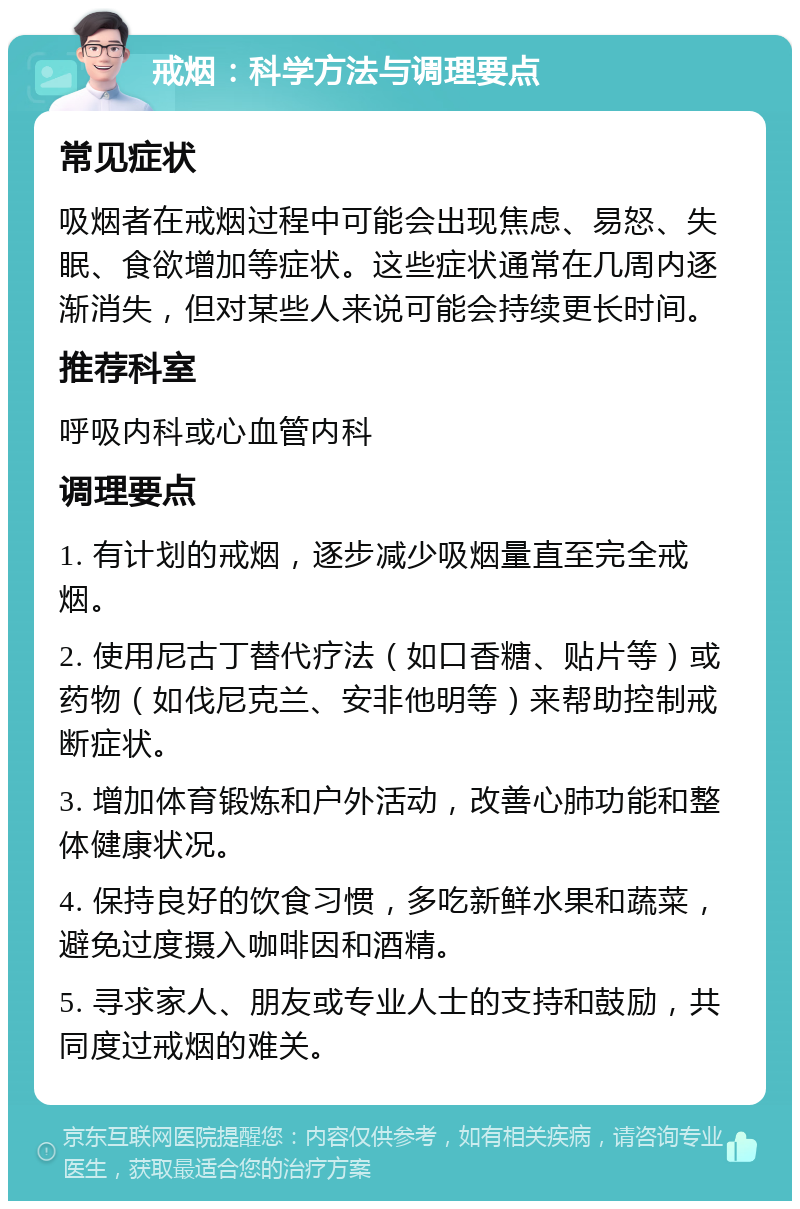 戒烟：科学方法与调理要点 常见症状 吸烟者在戒烟过程中可能会出现焦虑、易怒、失眠、食欲增加等症状。这些症状通常在几周内逐渐消失，但对某些人来说可能会持续更长时间。 推荐科室 呼吸内科或心血管内科 调理要点 1. 有计划的戒烟，逐步减少吸烟量直至完全戒烟。 2. 使用尼古丁替代疗法（如口香糖、贴片等）或药物（如伐尼克兰、安非他明等）来帮助控制戒断症状。 3. 增加体育锻炼和户外活动，改善心肺功能和整体健康状况。 4. 保持良好的饮食习惯，多吃新鲜水果和蔬菜，避免过度摄入咖啡因和酒精。 5. 寻求家人、朋友或专业人士的支持和鼓励，共同度过戒烟的难关。