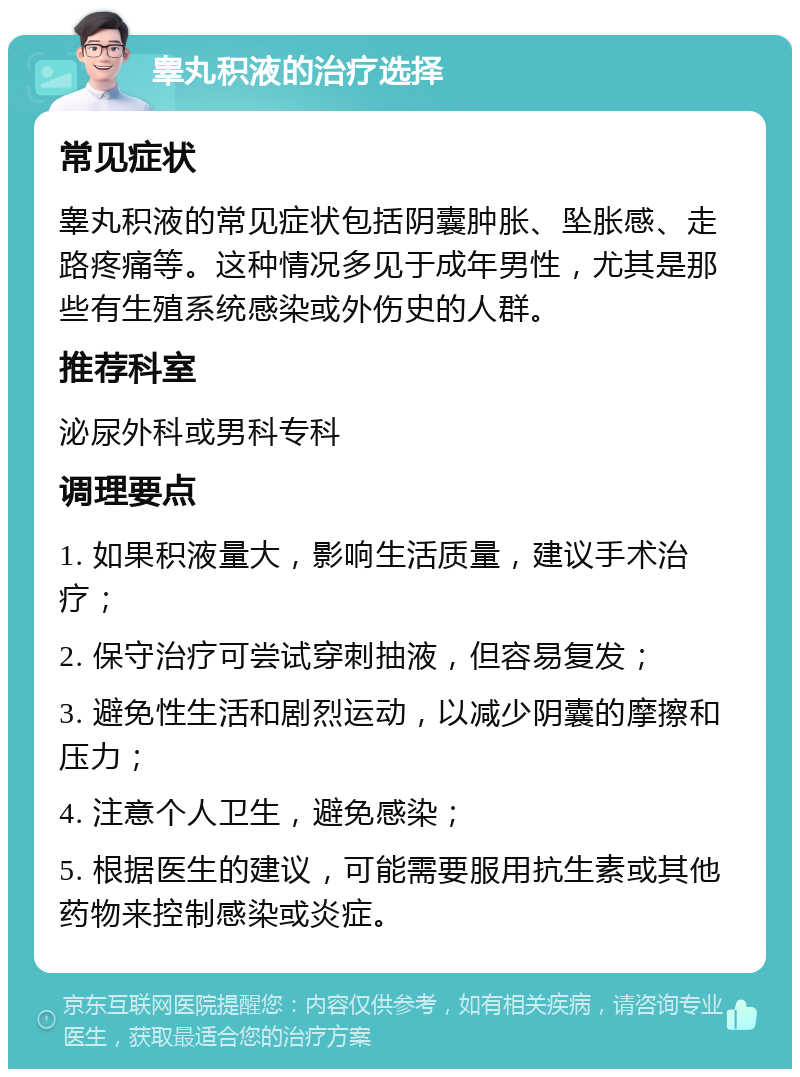 睾丸积液的治疗选择 常见症状 睾丸积液的常见症状包括阴囊肿胀、坠胀感、走路疼痛等。这种情况多见于成年男性，尤其是那些有生殖系统感染或外伤史的人群。 推荐科室 泌尿外科或男科专科 调理要点 1. 如果积液量大，影响生活质量，建议手术治疗； 2. 保守治疗可尝试穿刺抽液，但容易复发； 3. 避免性生活和剧烈运动，以减少阴囊的摩擦和压力； 4. 注意个人卫生，避免感染； 5. 根据医生的建议，可能需要服用抗生素或其他药物来控制感染或炎症。