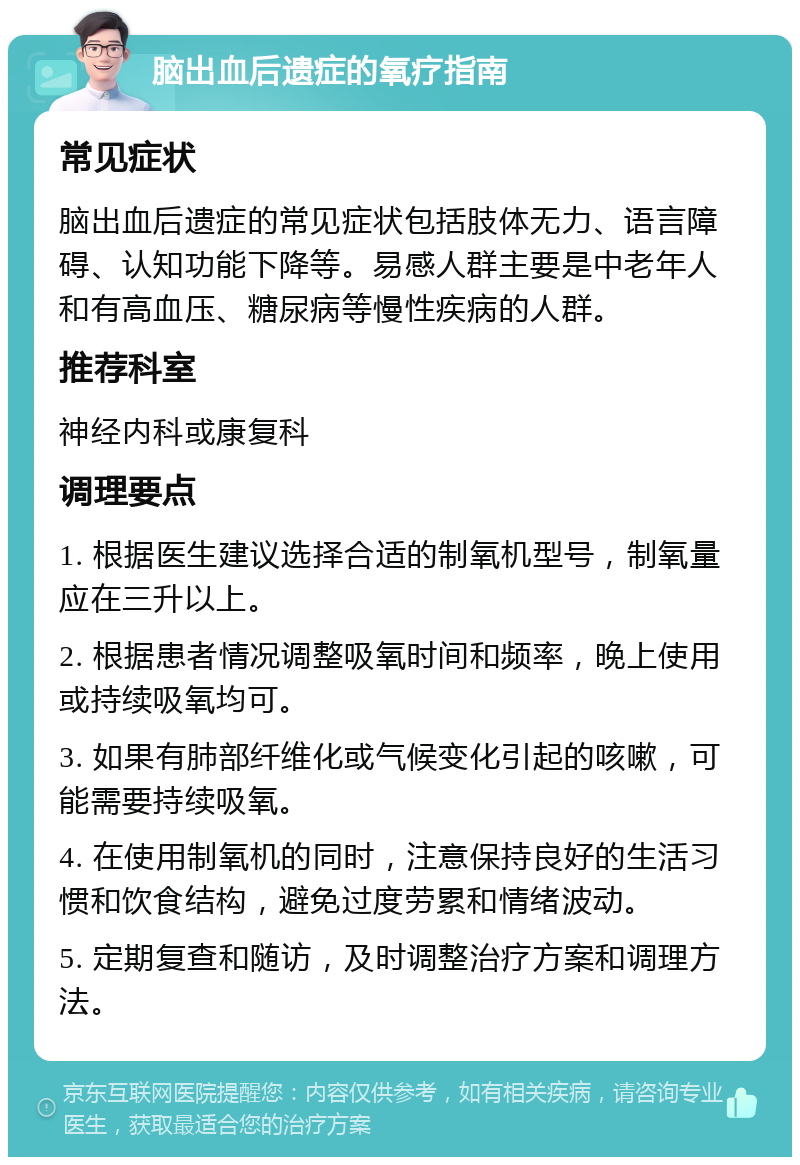 脑出血后遗症的氧疗指南 常见症状 脑出血后遗症的常见症状包括肢体无力、语言障碍、认知功能下降等。易感人群主要是中老年人和有高血压、糖尿病等慢性疾病的人群。 推荐科室 神经内科或康复科 调理要点 1. 根据医生建议选择合适的制氧机型号，制氧量应在三升以上。 2. 根据患者情况调整吸氧时间和频率，晚上使用或持续吸氧均可。 3. 如果有肺部纤维化或气候变化引起的咳嗽，可能需要持续吸氧。 4. 在使用制氧机的同时，注意保持良好的生活习惯和饮食结构，避免过度劳累和情绪波动。 5. 定期复查和随访，及时调整治疗方案和调理方法。