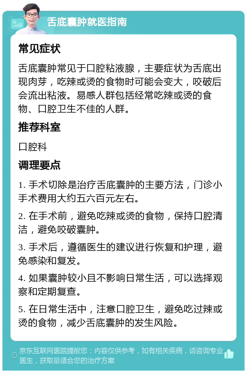 舌底囊肿就医指南 常见症状 舌底囊肿常见于口腔粘液腺，主要症状为舌底出现肉芽，吃辣或烫的食物时可能会变大，咬破后会流出粘液。易感人群包括经常吃辣或烫的食物、口腔卫生不佳的人群。 推荐科室 口腔科 调理要点 1. 手术切除是治疗舌底囊肿的主要方法，门诊小手术费用大约五六百元左右。 2. 在手术前，避免吃辣或烫的食物，保持口腔清洁，避免咬破囊肿。 3. 手术后，遵循医生的建议进行恢复和护理，避免感染和复发。 4. 如果囊肿较小且不影响日常生活，可以选择观察和定期复查。 5. 在日常生活中，注意口腔卫生，避免吃过辣或烫的食物，减少舌底囊肿的发生风险。