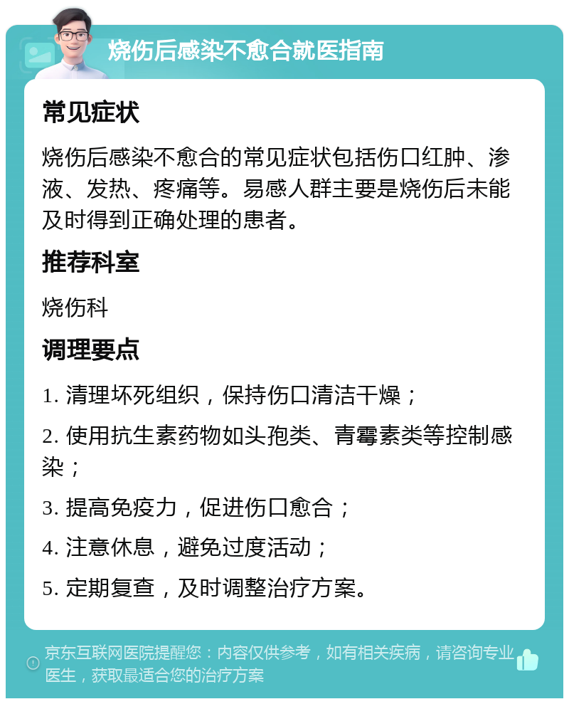 烧伤后感染不愈合就医指南 常见症状 烧伤后感染不愈合的常见症状包括伤口红肿、渗液、发热、疼痛等。易感人群主要是烧伤后未能及时得到正确处理的患者。 推荐科室 烧伤科 调理要点 1. 清理坏死组织，保持伤口清洁干燥； 2. 使用抗生素药物如头孢类、青霉素类等控制感染； 3. 提高免疫力，促进伤口愈合； 4. 注意休息，避免过度活动； 5. 定期复查，及时调整治疗方案。