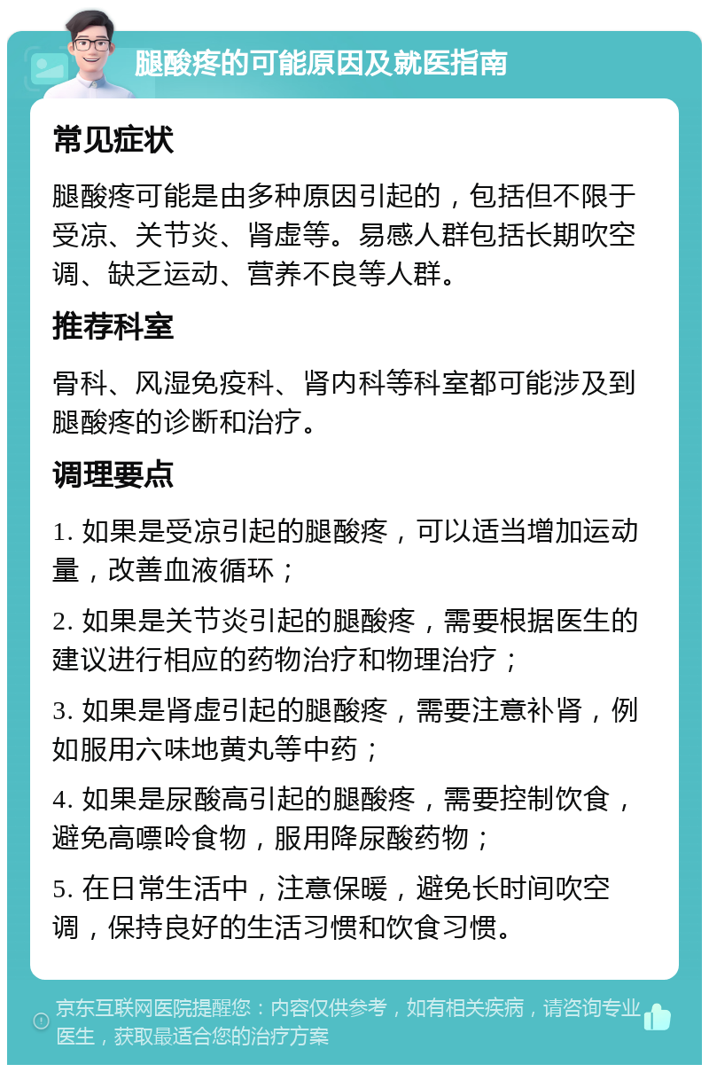 腿酸疼的可能原因及就医指南 常见症状 腿酸疼可能是由多种原因引起的，包括但不限于受凉、关节炎、肾虚等。易感人群包括长期吹空调、缺乏运动、营养不良等人群。 推荐科室 骨科、风湿免疫科、肾内科等科室都可能涉及到腿酸疼的诊断和治疗。 调理要点 1. 如果是受凉引起的腿酸疼，可以适当增加运动量，改善血液循环； 2. 如果是关节炎引起的腿酸疼，需要根据医生的建议进行相应的药物治疗和物理治疗； 3. 如果是肾虚引起的腿酸疼，需要注意补肾，例如服用六味地黄丸等中药； 4. 如果是尿酸高引起的腿酸疼，需要控制饮食，避免高嘌呤食物，服用降尿酸药物； 5. 在日常生活中，注意保暖，避免长时间吹空调，保持良好的生活习惯和饮食习惯。