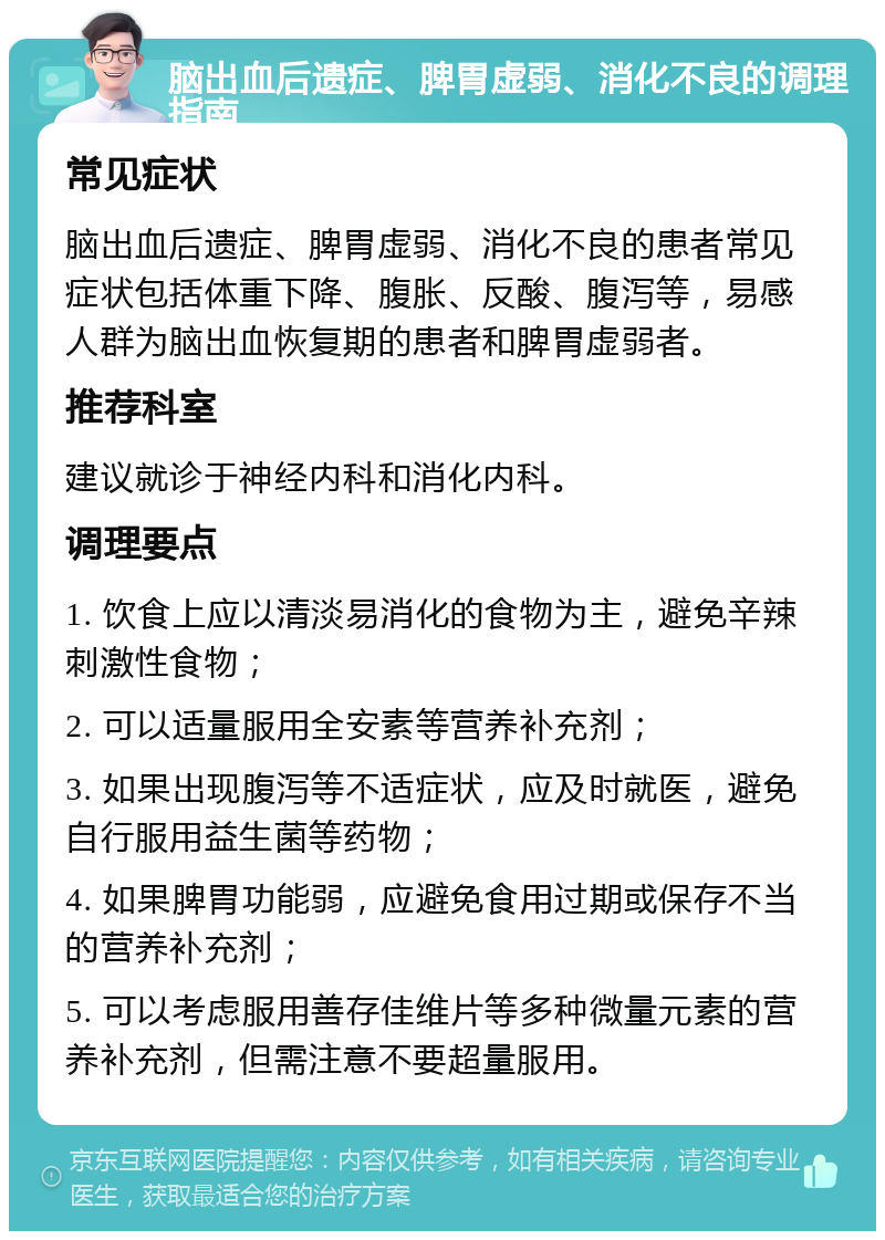 脑出血后遗症、脾胃虚弱、消化不良的调理指南 常见症状 脑出血后遗症、脾胃虚弱、消化不良的患者常见症状包括体重下降、腹胀、反酸、腹泻等，易感人群为脑出血恢复期的患者和脾胃虚弱者。 推荐科室 建议就诊于神经内科和消化内科。 调理要点 1. 饮食上应以清淡易消化的食物为主，避免辛辣刺激性食物； 2. 可以适量服用全安素等营养补充剂； 3. 如果出现腹泻等不适症状，应及时就医，避免自行服用益生菌等药物； 4. 如果脾胃功能弱，应避免食用过期或保存不当的营养补充剂； 5. 可以考虑服用善存佳维片等多种微量元素的营养补充剂，但需注意不要超量服用。