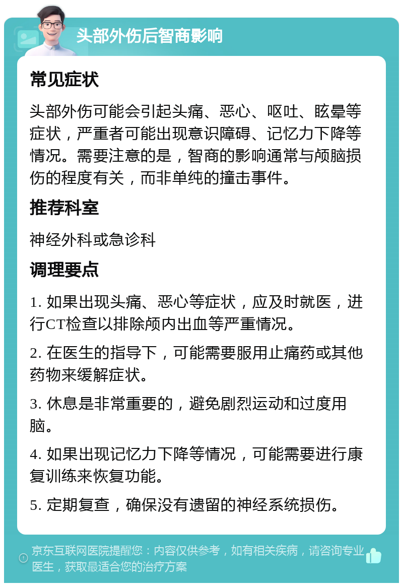 头部外伤后智商影响 常见症状 头部外伤可能会引起头痛、恶心、呕吐、眩晕等症状，严重者可能出现意识障碍、记忆力下降等情况。需要注意的是，智商的影响通常与颅脑损伤的程度有关，而非单纯的撞击事件。 推荐科室 神经外科或急诊科 调理要点 1. 如果出现头痛、恶心等症状，应及时就医，进行CT检查以排除颅内出血等严重情况。 2. 在医生的指导下，可能需要服用止痛药或其他药物来缓解症状。 3. 休息是非常重要的，避免剧烈运动和过度用脑。 4. 如果出现记忆力下降等情况，可能需要进行康复训练来恢复功能。 5. 定期复查，确保没有遗留的神经系统损伤。