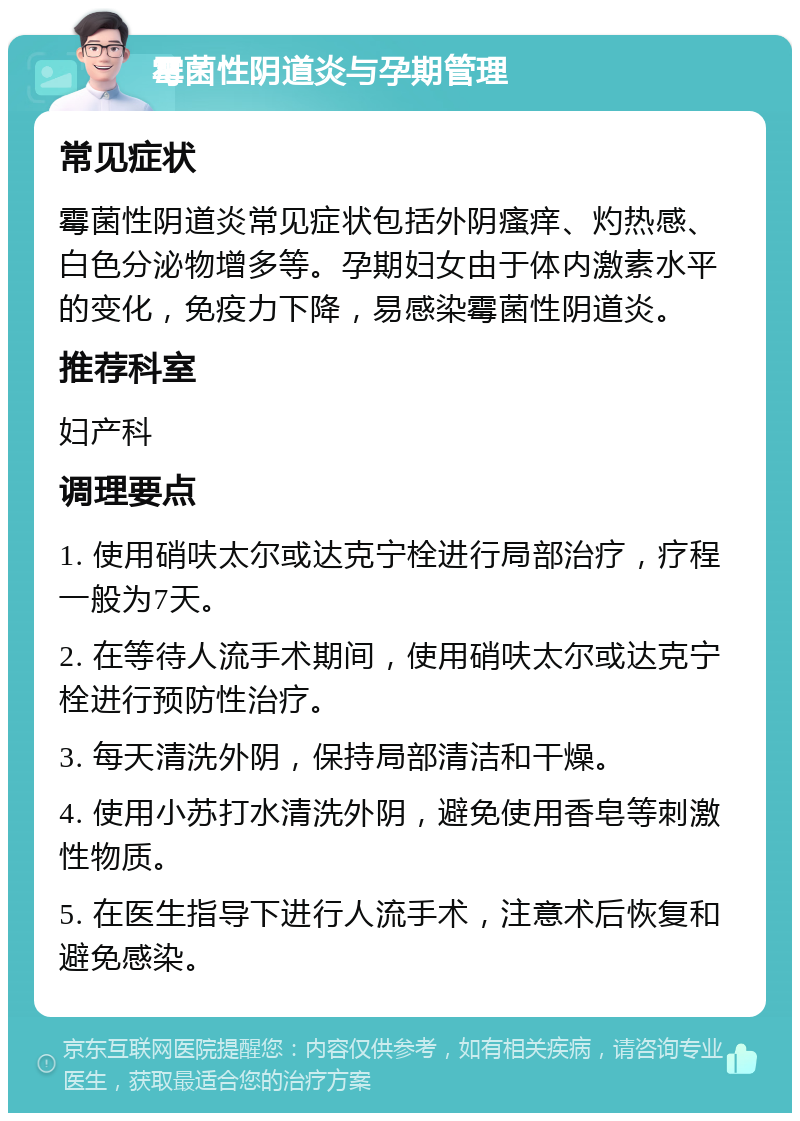 霉菌性阴道炎与孕期管理 常见症状 霉菌性阴道炎常见症状包括外阴瘙痒、灼热感、白色分泌物增多等。孕期妇女由于体内激素水平的变化，免疫力下降，易感染霉菌性阴道炎。 推荐科室 妇产科 调理要点 1. 使用硝呋太尔或达克宁栓进行局部治疗，疗程一般为7天。 2. 在等待人流手术期间，使用硝呋太尔或达克宁栓进行预防性治疗。 3. 每天清洗外阴，保持局部清洁和干燥。 4. 使用小苏打水清洗外阴，避免使用香皂等刺激性物质。 5. 在医生指导下进行人流手术，注意术后恢复和避免感染。