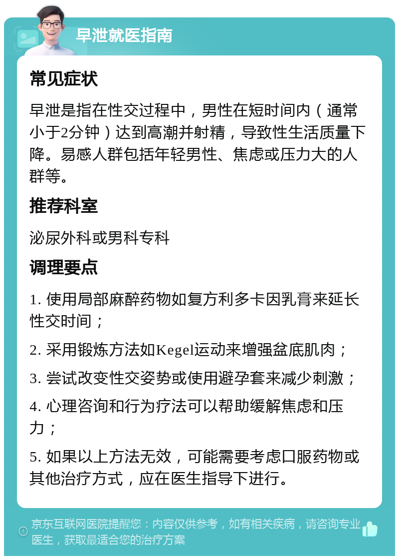 早泄就医指南 常见症状 早泄是指在性交过程中，男性在短时间内（通常小于2分钟）达到高潮并射精，导致性生活质量下降。易感人群包括年轻男性、焦虑或压力大的人群等。 推荐科室 泌尿外科或男科专科 调理要点 1. 使用局部麻醉药物如复方利多卡因乳膏来延长性交时间； 2. 采用锻炼方法如Kegel运动来增强盆底肌肉； 3. 尝试改变性交姿势或使用避孕套来减少刺激； 4. 心理咨询和行为疗法可以帮助缓解焦虑和压力； 5. 如果以上方法无效，可能需要考虑口服药物或其他治疗方式，应在医生指导下进行。