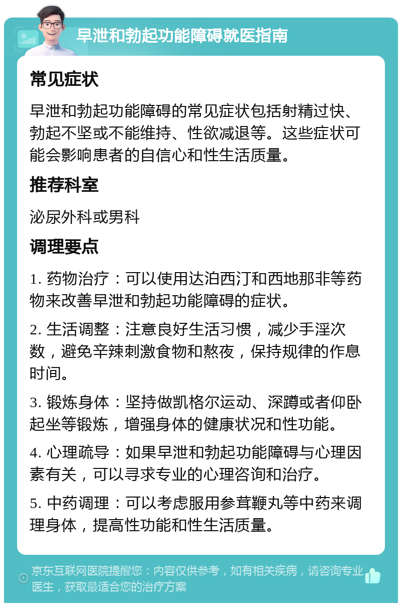 早泄和勃起功能障碍就医指南 常见症状 早泄和勃起功能障碍的常见症状包括射精过快、勃起不坚或不能维持、性欲减退等。这些症状可能会影响患者的自信心和性生活质量。 推荐科室 泌尿外科或男科 调理要点 1. 药物治疗：可以使用达泊西汀和西地那非等药物来改善早泄和勃起功能障碍的症状。 2. 生活调整：注意良好生活习惯，减少手淫次数，避免辛辣刺激食物和熬夜，保持规律的作息时间。 3. 锻炼身体：坚持做凯格尔运动、深蹲或者仰卧起坐等锻炼，增强身体的健康状况和性功能。 4. 心理疏导：如果早泄和勃起功能障碍与心理因素有关，可以寻求专业的心理咨询和治疗。 5. 中药调理：可以考虑服用参茸鞭丸等中药来调理身体，提高性功能和性生活质量。