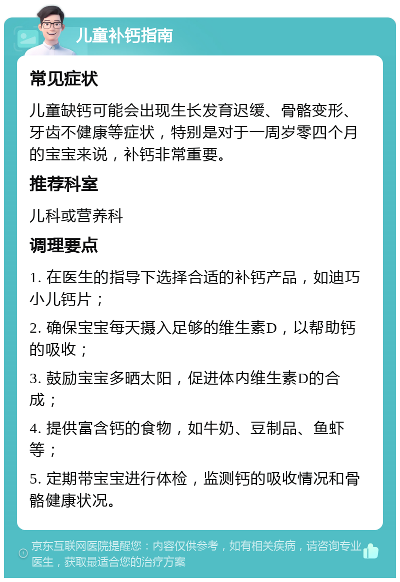 儿童补钙指南 常见症状 儿童缺钙可能会出现生长发育迟缓、骨骼变形、牙齿不健康等症状，特别是对于一周岁零四个月的宝宝来说，补钙非常重要。 推荐科室 儿科或营养科 调理要点 1. 在医生的指导下选择合适的补钙产品，如迪巧小儿钙片； 2. 确保宝宝每天摄入足够的维生素D，以帮助钙的吸收； 3. 鼓励宝宝多晒太阳，促进体内维生素D的合成； 4. 提供富含钙的食物，如牛奶、豆制品、鱼虾等； 5. 定期带宝宝进行体检，监测钙的吸收情况和骨骼健康状况。