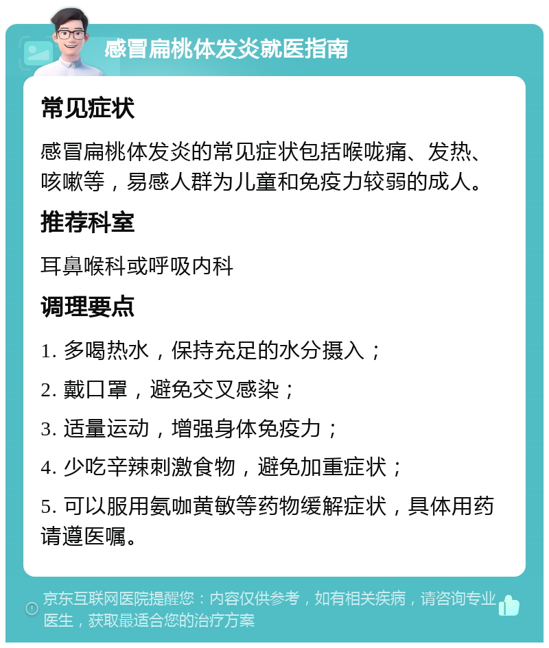 感冒扁桃体发炎就医指南 常见症状 感冒扁桃体发炎的常见症状包括喉咙痛、发热、咳嗽等，易感人群为儿童和免疫力较弱的成人。 推荐科室 耳鼻喉科或呼吸内科 调理要点 1. 多喝热水，保持充足的水分摄入； 2. 戴口罩，避免交叉感染； 3. 适量运动，增强身体免疫力； 4. 少吃辛辣刺激食物，避免加重症状； 5. 可以服用氨咖黄敏等药物缓解症状，具体用药请遵医嘱。