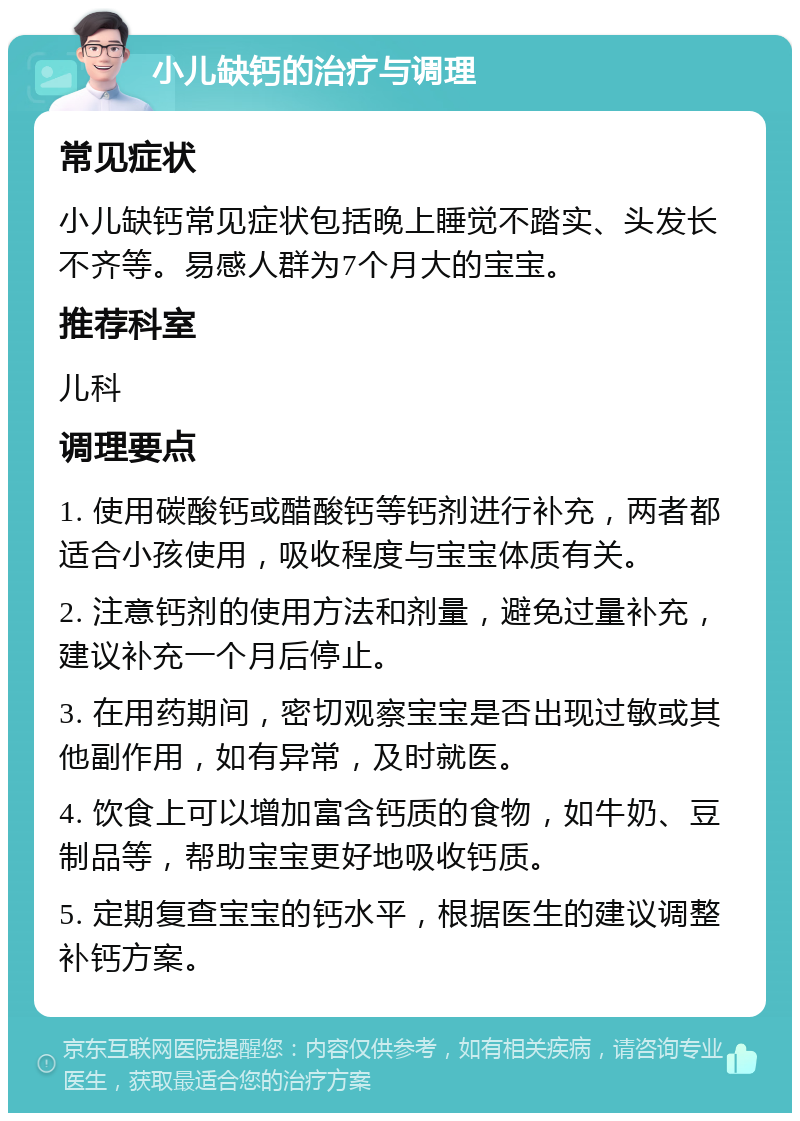 小儿缺钙的治疗与调理 常见症状 小儿缺钙常见症状包括晚上睡觉不踏实、头发长不齐等。易感人群为7个月大的宝宝。 推荐科室 儿科 调理要点 1. 使用碳酸钙或醋酸钙等钙剂进行补充，两者都适合小孩使用，吸收程度与宝宝体质有关。 2. 注意钙剂的使用方法和剂量，避免过量补充，建议补充一个月后停止。 3. 在用药期间，密切观察宝宝是否出现过敏或其他副作用，如有异常，及时就医。 4. 饮食上可以增加富含钙质的食物，如牛奶、豆制品等，帮助宝宝更好地吸收钙质。 5. 定期复查宝宝的钙水平，根据医生的建议调整补钙方案。