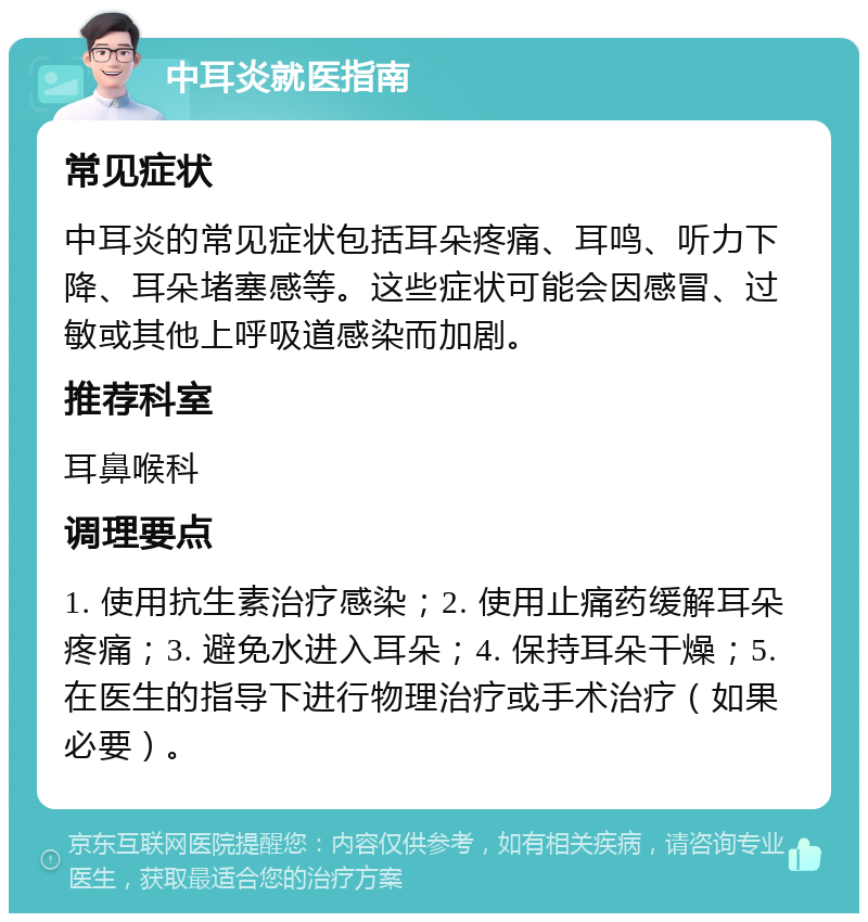 中耳炎就医指南 常见症状 中耳炎的常见症状包括耳朵疼痛、耳鸣、听力下降、耳朵堵塞感等。这些症状可能会因感冒、过敏或其他上呼吸道感染而加剧。 推荐科室 耳鼻喉科 调理要点 1. 使用抗生素治疗感染；2. 使用止痛药缓解耳朵疼痛；3. 避免水进入耳朵；4. 保持耳朵干燥；5. 在医生的指导下进行物理治疗或手术治疗（如果必要）。