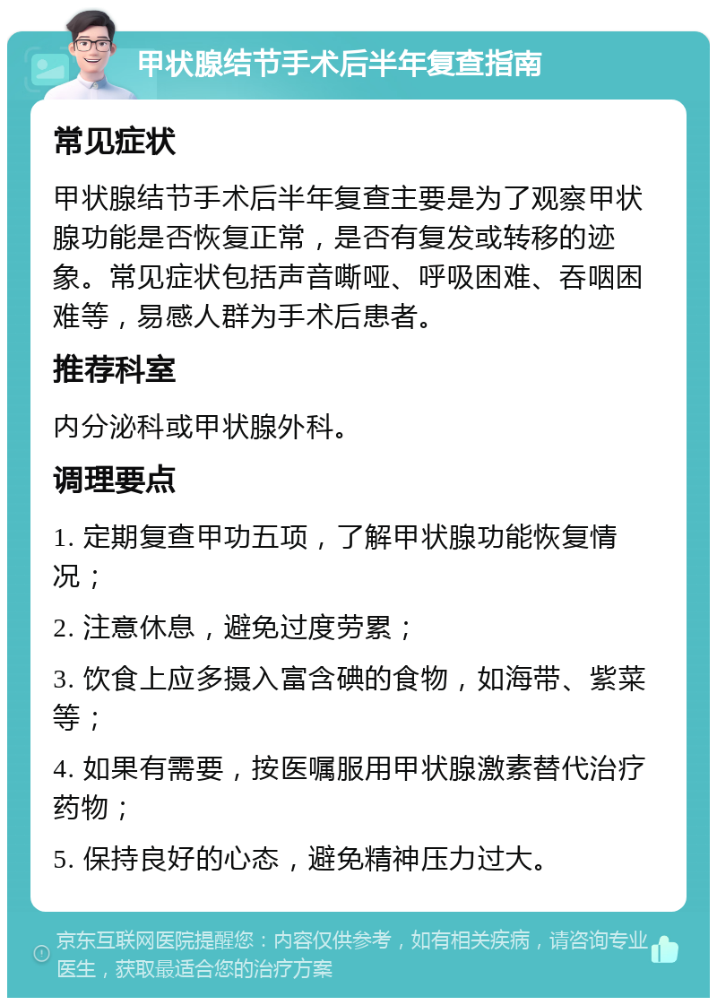 甲状腺结节手术后半年复查指南 常见症状 甲状腺结节手术后半年复查主要是为了观察甲状腺功能是否恢复正常，是否有复发或转移的迹象。常见症状包括声音嘶哑、呼吸困难、吞咽困难等，易感人群为手术后患者。 推荐科室 内分泌科或甲状腺外科。 调理要点 1. 定期复查甲功五项，了解甲状腺功能恢复情况； 2. 注意休息，避免过度劳累； 3. 饮食上应多摄入富含碘的食物，如海带、紫菜等； 4. 如果有需要，按医嘱服用甲状腺激素替代治疗药物； 5. 保持良好的心态，避免精神压力过大。