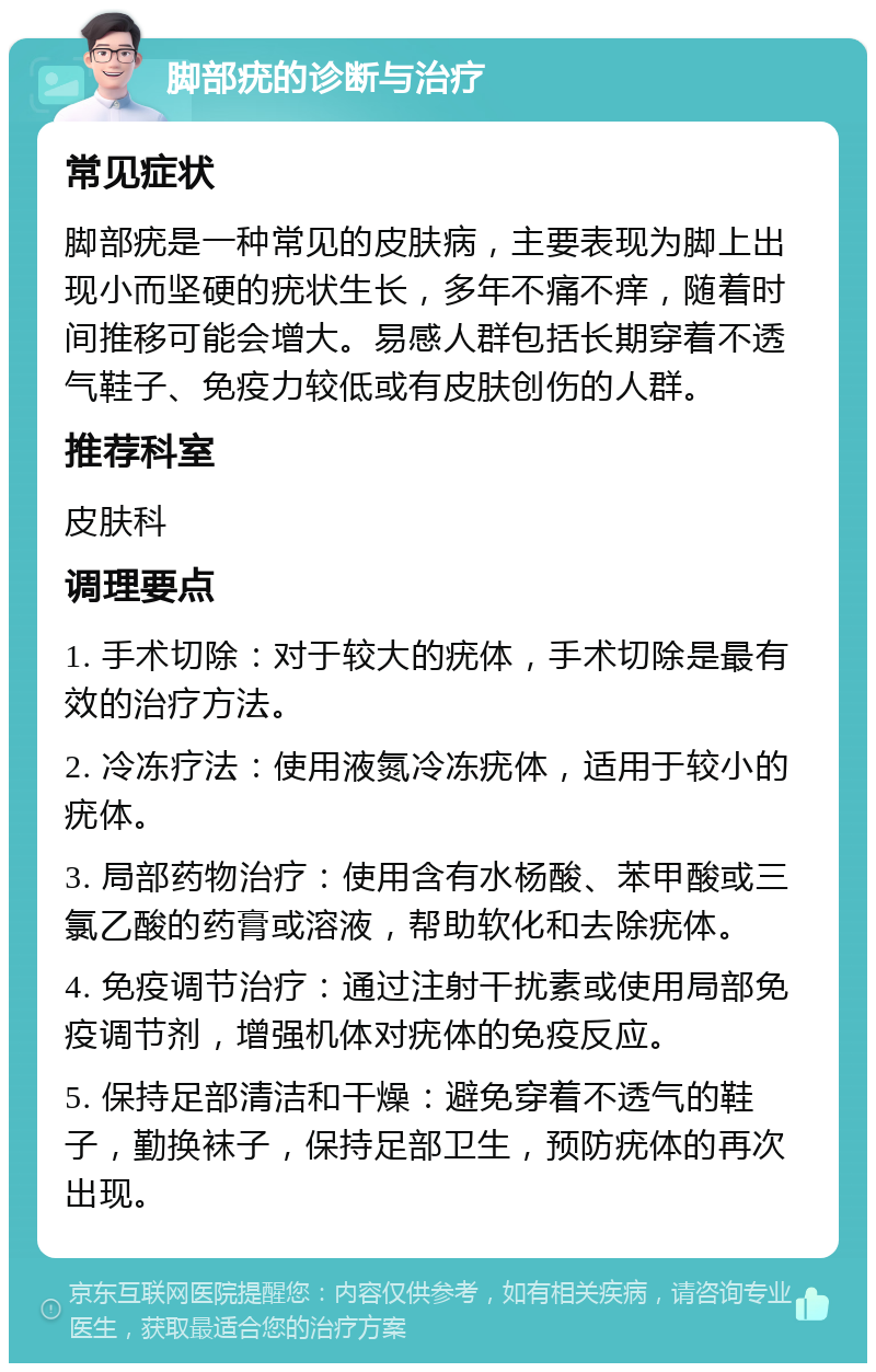 脚部疣的诊断与治疗 常见症状 脚部疣是一种常见的皮肤病，主要表现为脚上出现小而坚硬的疣状生长，多年不痛不痒，随着时间推移可能会增大。易感人群包括长期穿着不透气鞋子、免疫力较低或有皮肤创伤的人群。 推荐科室 皮肤科 调理要点 1. 手术切除：对于较大的疣体，手术切除是最有效的治疗方法。 2. 冷冻疗法：使用液氮冷冻疣体，适用于较小的疣体。 3. 局部药物治疗：使用含有水杨酸、苯甲酸或三氯乙酸的药膏或溶液，帮助软化和去除疣体。 4. 免疫调节治疗：通过注射干扰素或使用局部免疫调节剂，增强机体对疣体的免疫反应。 5. 保持足部清洁和干燥：避免穿着不透气的鞋子，勤换袜子，保持足部卫生，预防疣体的再次出现。